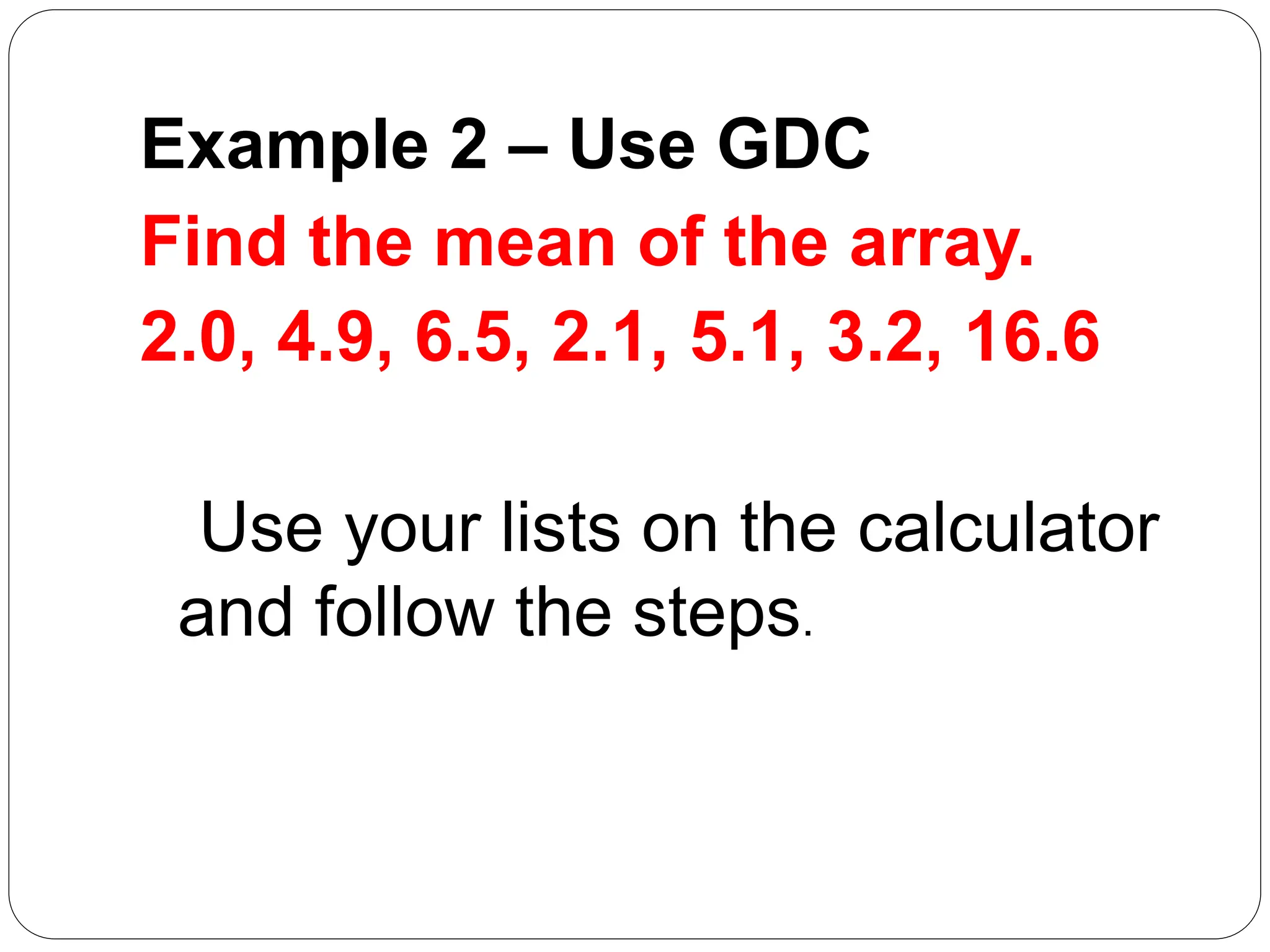 Example 2 – Use GDC
Find the mean of the array.
2.0, 4.9, 6.5, 2.1, 5.1, 3.2, 16.6
Use your lists on the calculator
and follow the steps.
 