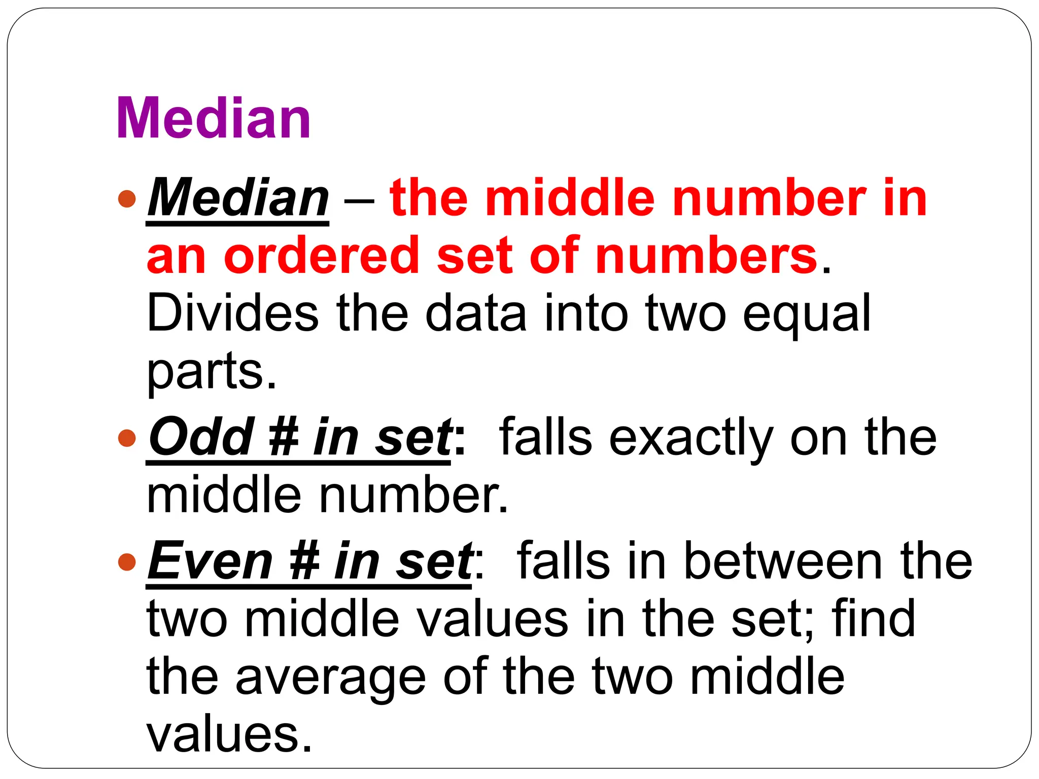 Median
Median – the middle number in
an ordered set of numbers.
Divides the data into two equal
parts.
Odd # in set: falls exactly on the
middle number.
Even # in set: falls in between the
two middle values in the set; find
the average of the two middle
values.
 