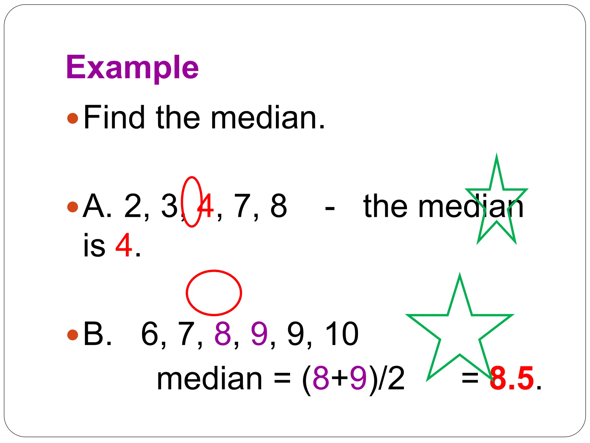 Example
Find the median.
A. 2, 3, 4, 7, 8 - the median
is 4.
B. 6, 7, 8, 9, 9, 10
median = (8+9)/2 = 8.5.
 
