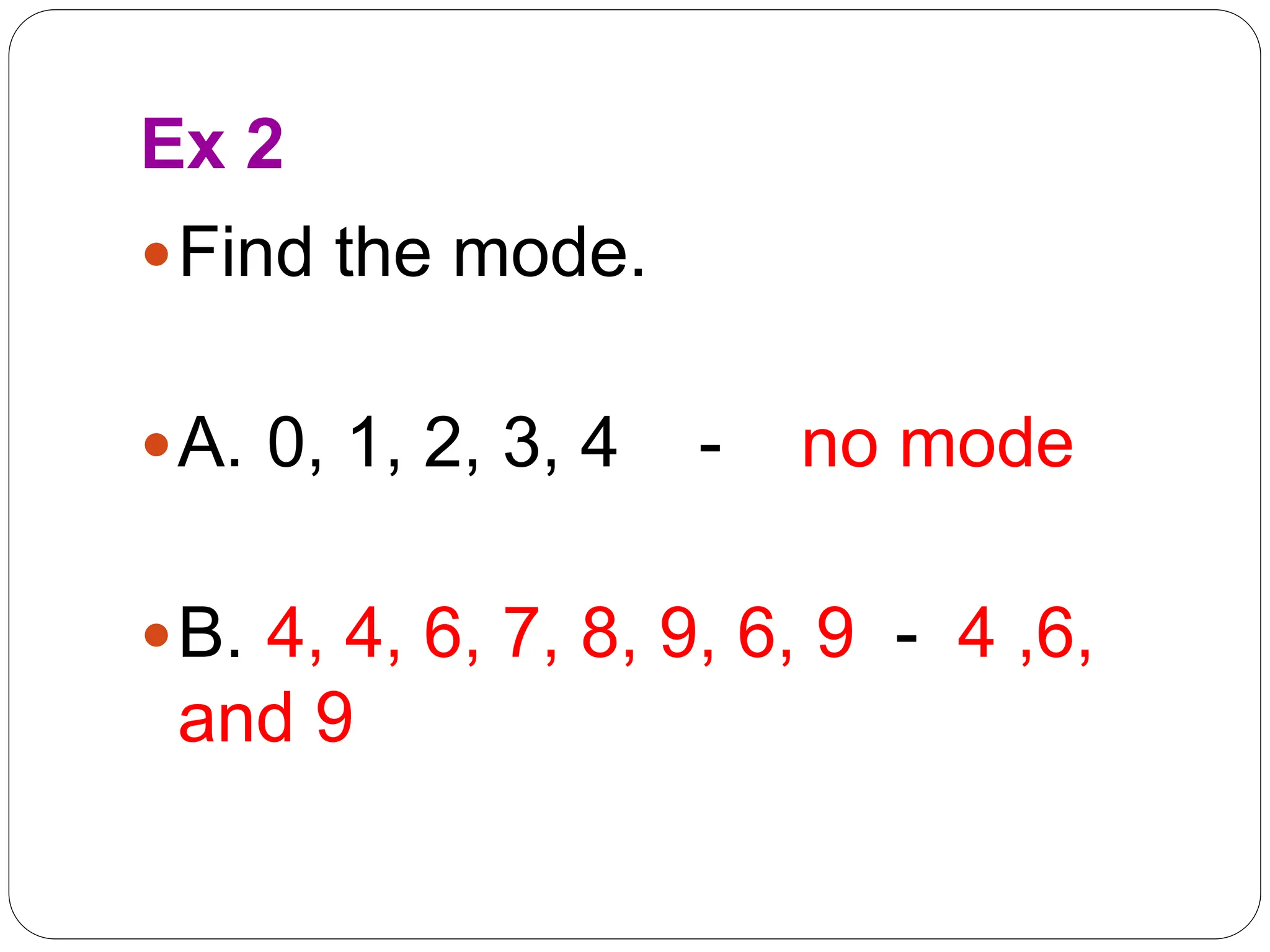 Ex 2
Find the mode.
A. 0, 1, 2, 3, 4 - no mode
B. 4, 4, 6, 7, 8, 9, 6, 9 - 4 ,6,
and 9
 