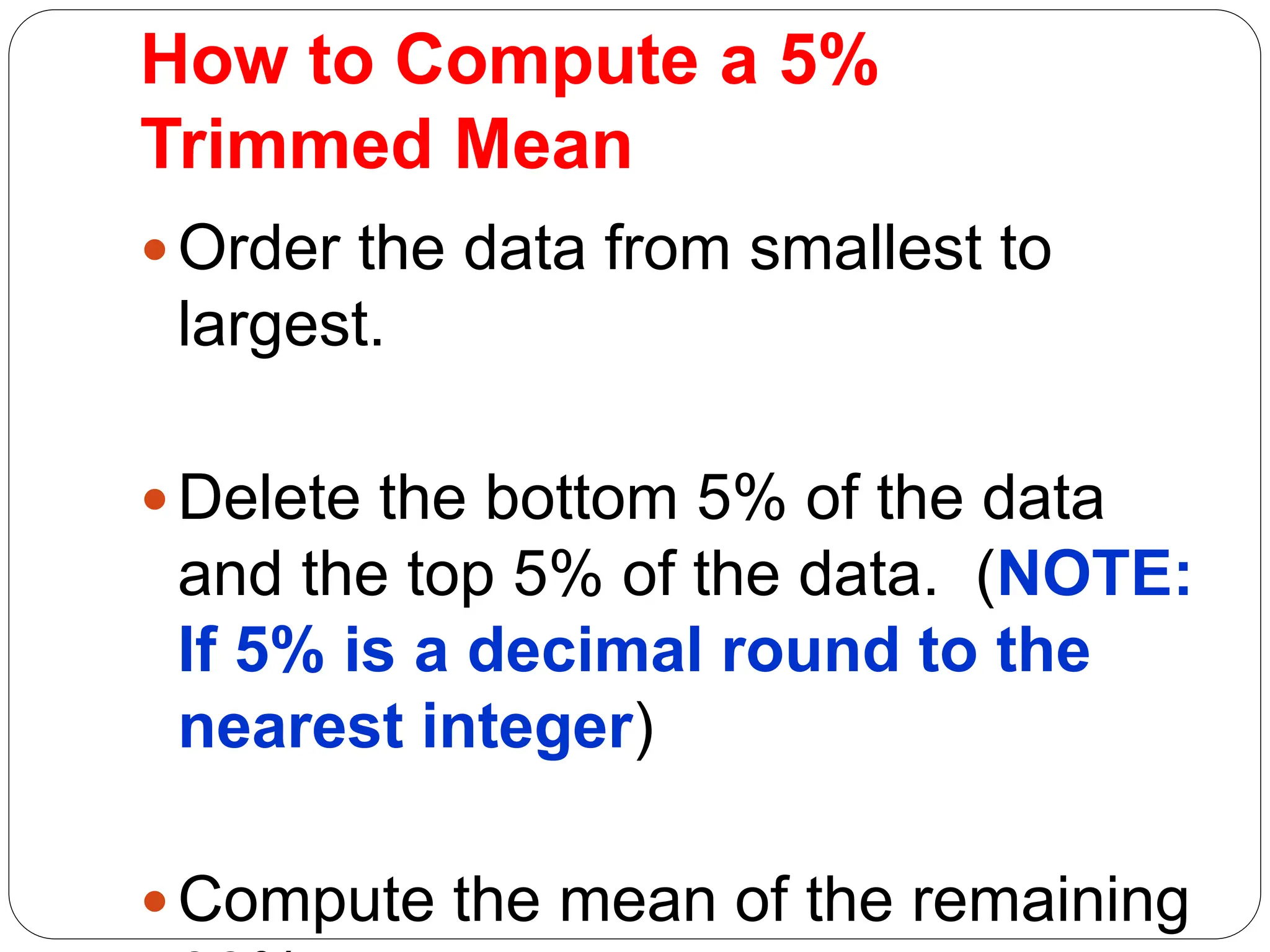 How to Compute a 5%
Trimmed Mean
Order the data from smallest to
largest.
Delete the bottom 5% of the data
and the top 5% of the data. (NOTE:
If 5% is a decimal round to the
nearest integer)
Compute the mean of the remaining
 