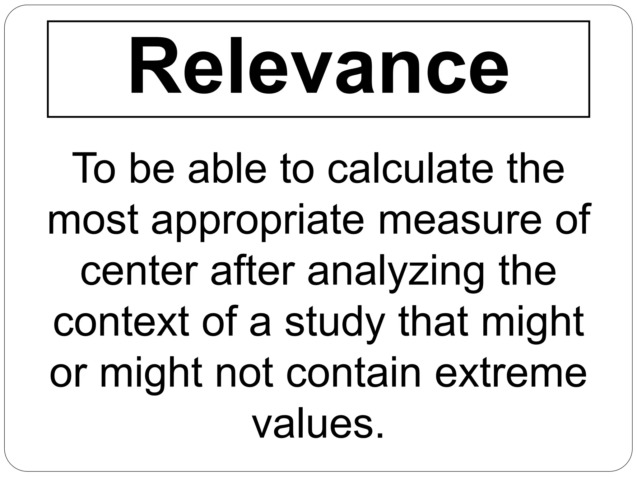 Relevance
To be able to calculate the
most appropriate measure of
center after analyzing the
context of a study that might
or might not contain extreme
values.
 