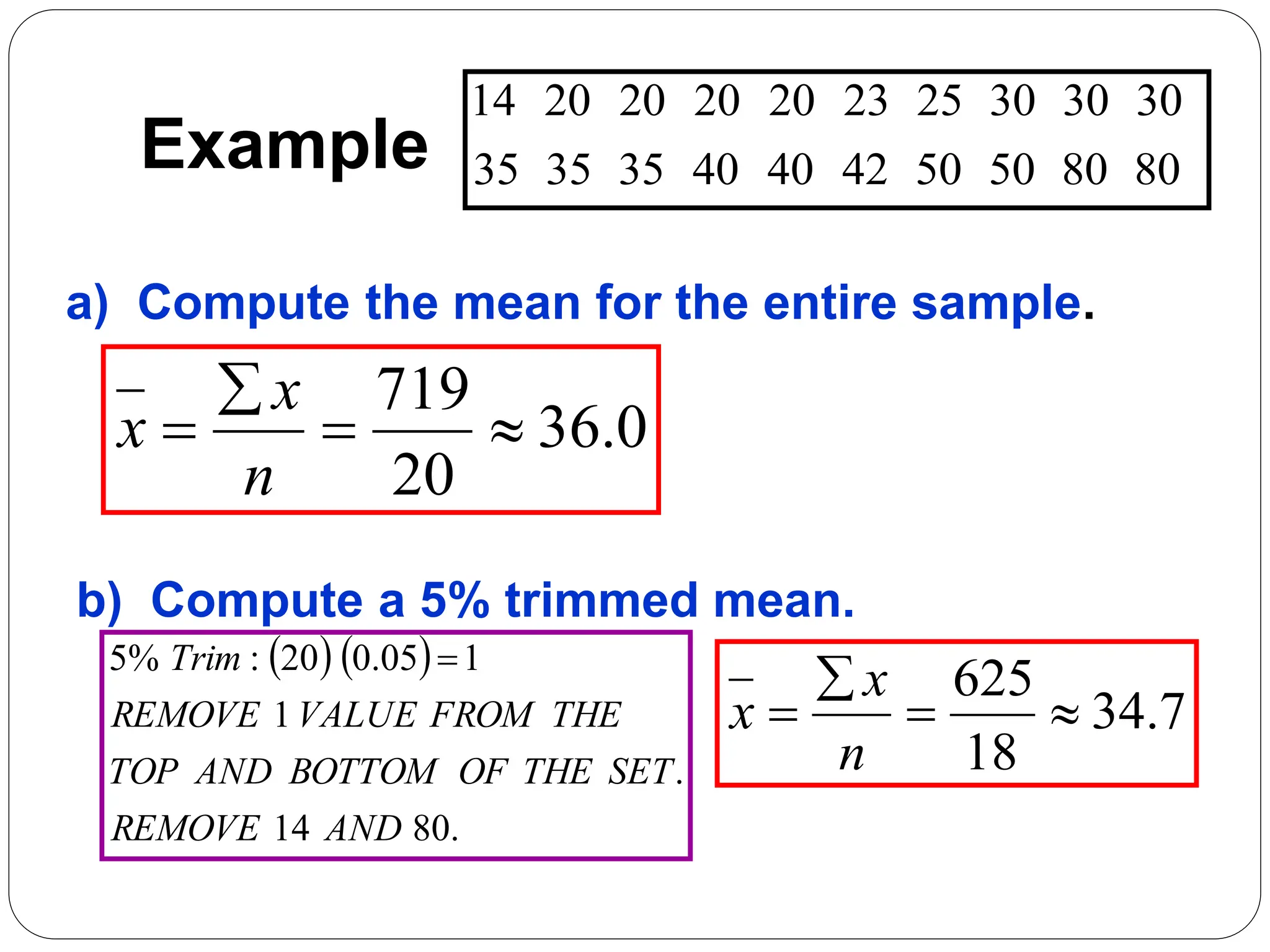Example 80
80
50
50
42
40
40
35
35
35
30
30
30
25
23
20
20
20
20
14
a) Compute the mean for the entire sample.
b) Compute a 5% trimmed mean.
0
.
36
20
719




n
x
x
   
.
80
14
.
1
1
05
.
0
20
:
%
5
AND
REMOVE
SET
THE
OF
BOTTOM
AND
TOP
THE
FROM
VALUE
REMOVE
Trim 
7
.
34
18
625




n
x
x
 