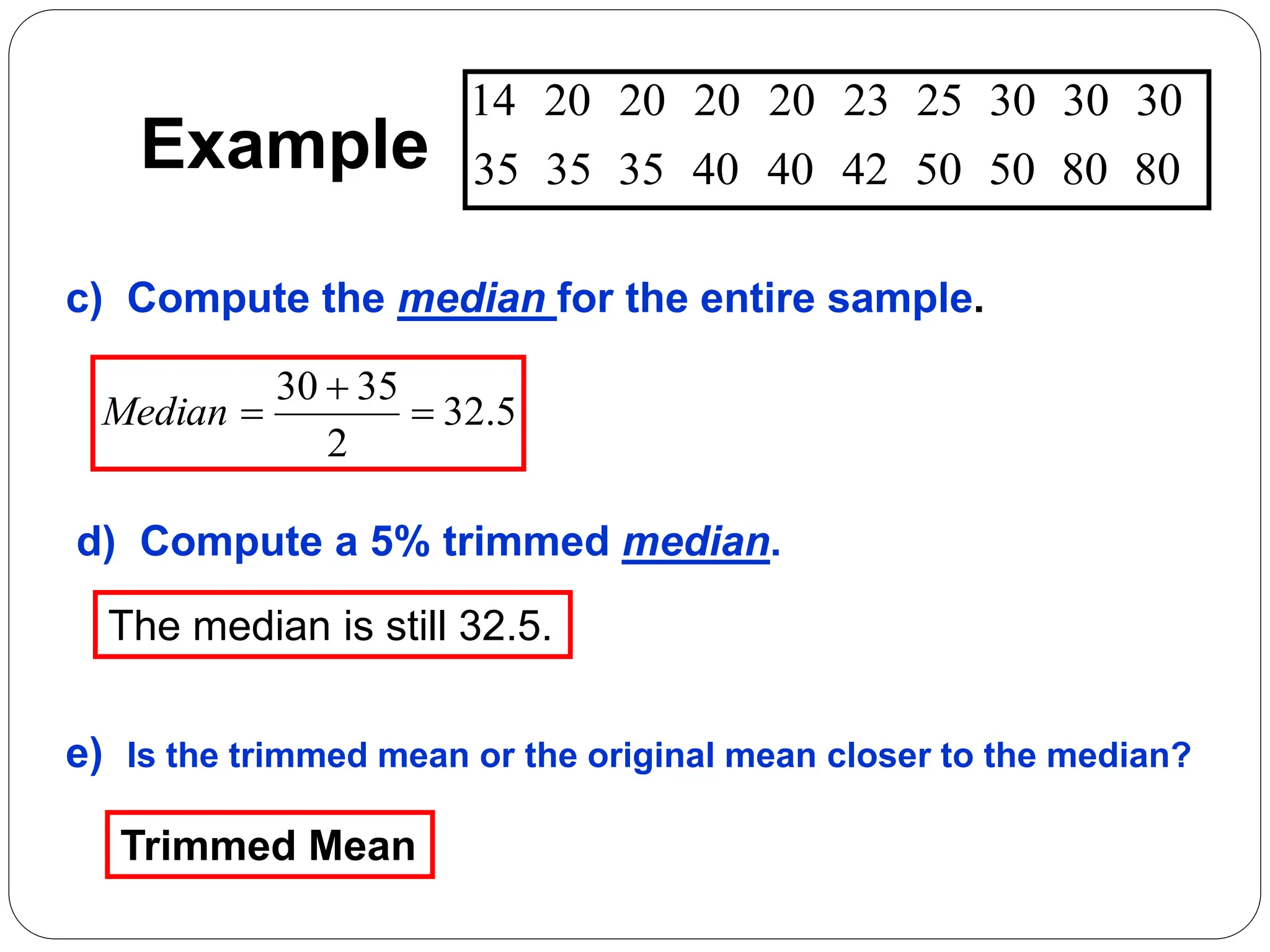 Example 80
80
50
50
42
40
40
35
35
35
30
30
30
25
23
20
20
20
20
14
c) Compute the median for the entire sample.
d) Compute a 5% trimmed median.
5
.
32
2
35
30



Median
The median is still 32.5.
e) Is the trimmed mean or the original mean closer to the median?
Trimmed Mean
 