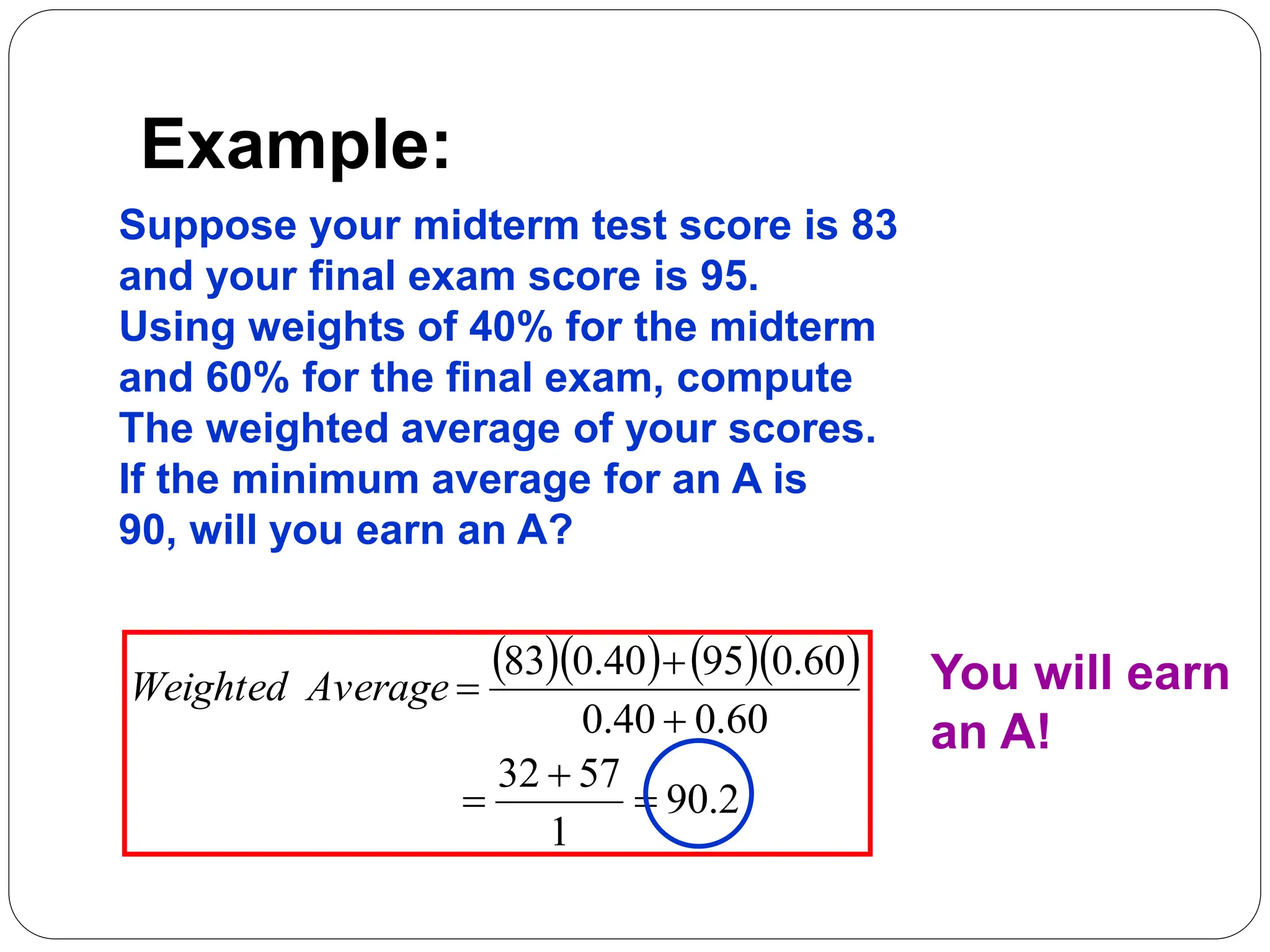 Example:
Suppose your midterm test score is 83
and your final exam score is 95.
Using weights of 40% for the midterm
and 60% for the final exam, compute
The weighted average of your scores.
If the minimum average for an A is
90, will you earn an A?
     
2
.
90
1
57
32
60
.
0
40
.
0
60
.
0
95
40
.
0
83






Average
Weighted You will earn
an A!
 