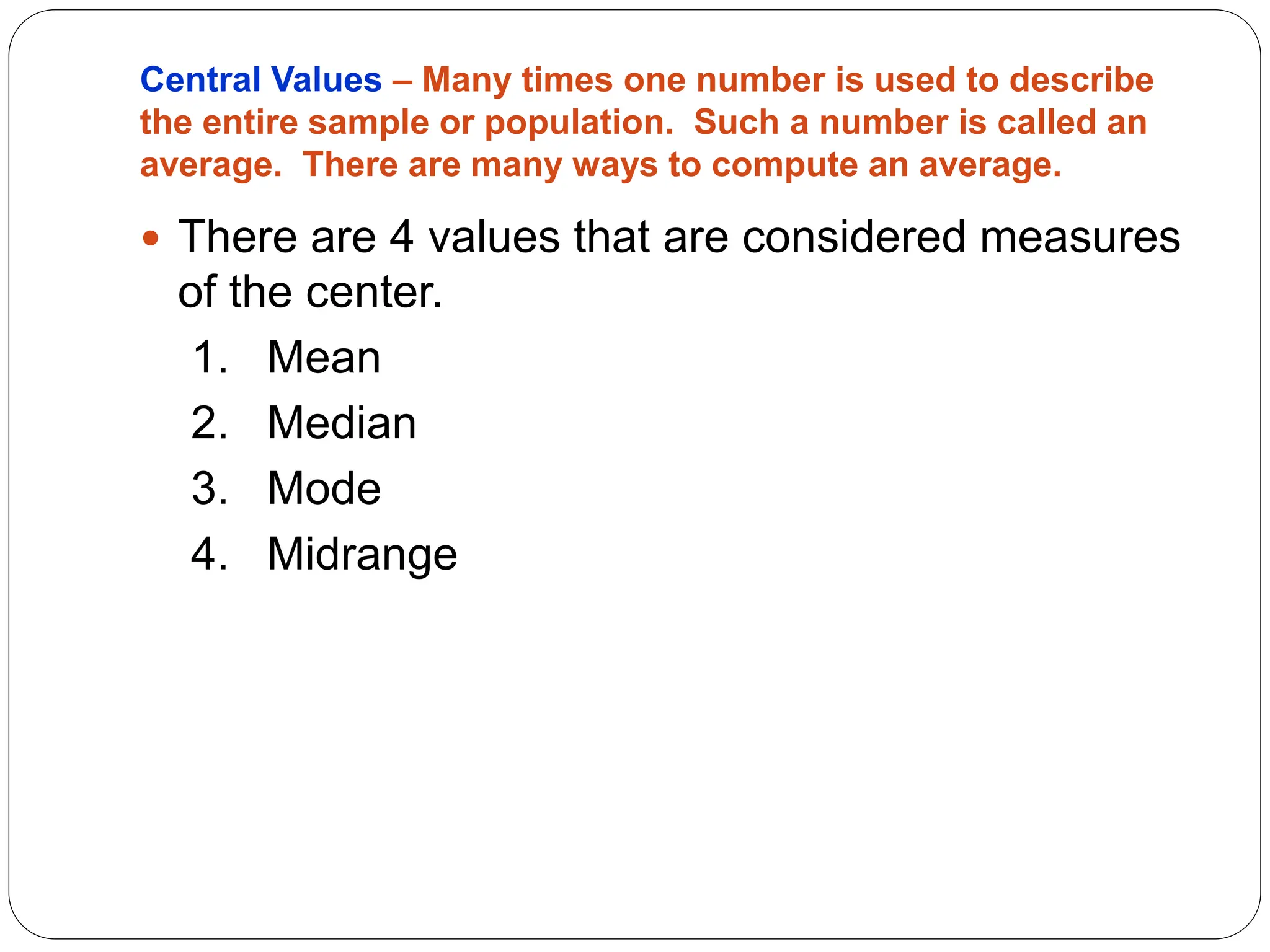 Central Values – Many times one number is used to describe
the entire sample or population. Such a number is called an
average. There are many ways to compute an average.
 There are 4 values that are considered measures
of the center.
1. Mean
2. Median
3. Mode
4. Midrange
 