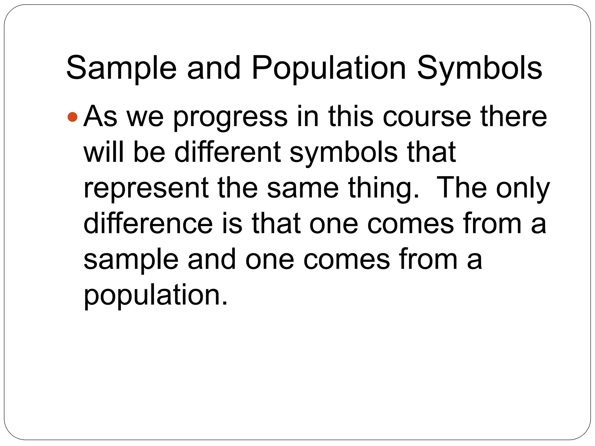 Sample and Population Symbols
As we progress in this course there
will be different symbols that
represent the same thing. The only
difference is that one comes from a
sample and one comes from a
population.
 