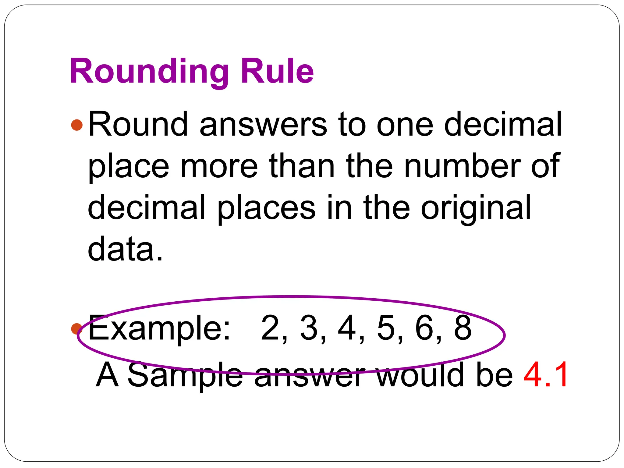 Rounding Rule
Round answers to one decimal
place more than the number of
decimal places in the original
data.
Example: 2, 3, 4, 5, 6, 8
A Sample answer would be 4.1
 