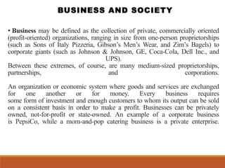 • Business may be defined as the collection of private, commercially oriented
(profit-oriented) organizations, ranging in size from one-person proprietorships
(such as Sons of Italy Pizzeria, Gibson’s Men’s Wear, and Zim’s Bagels) to
corporate giants (such as Johnson & Johnson, GE, Coca-Cola, Dell Inc., and
UPS).
Between these extremes, of course, are many medium-sized proprietorships,
partnerships, and corporations.
An organization or economic system where goods and services are exchanged
for one another or for money. Every business requires
some form of investment and enough customers to whom its output can be sold
on a consistent basis in order to make a profit. Businesses can be privately
owned, not-for-profit or state-owned. An example of a corporate business
is PepsiCo, while a mom-and-pop catering business is a private enterprise.
BUSINESS AND SOCIETY
 