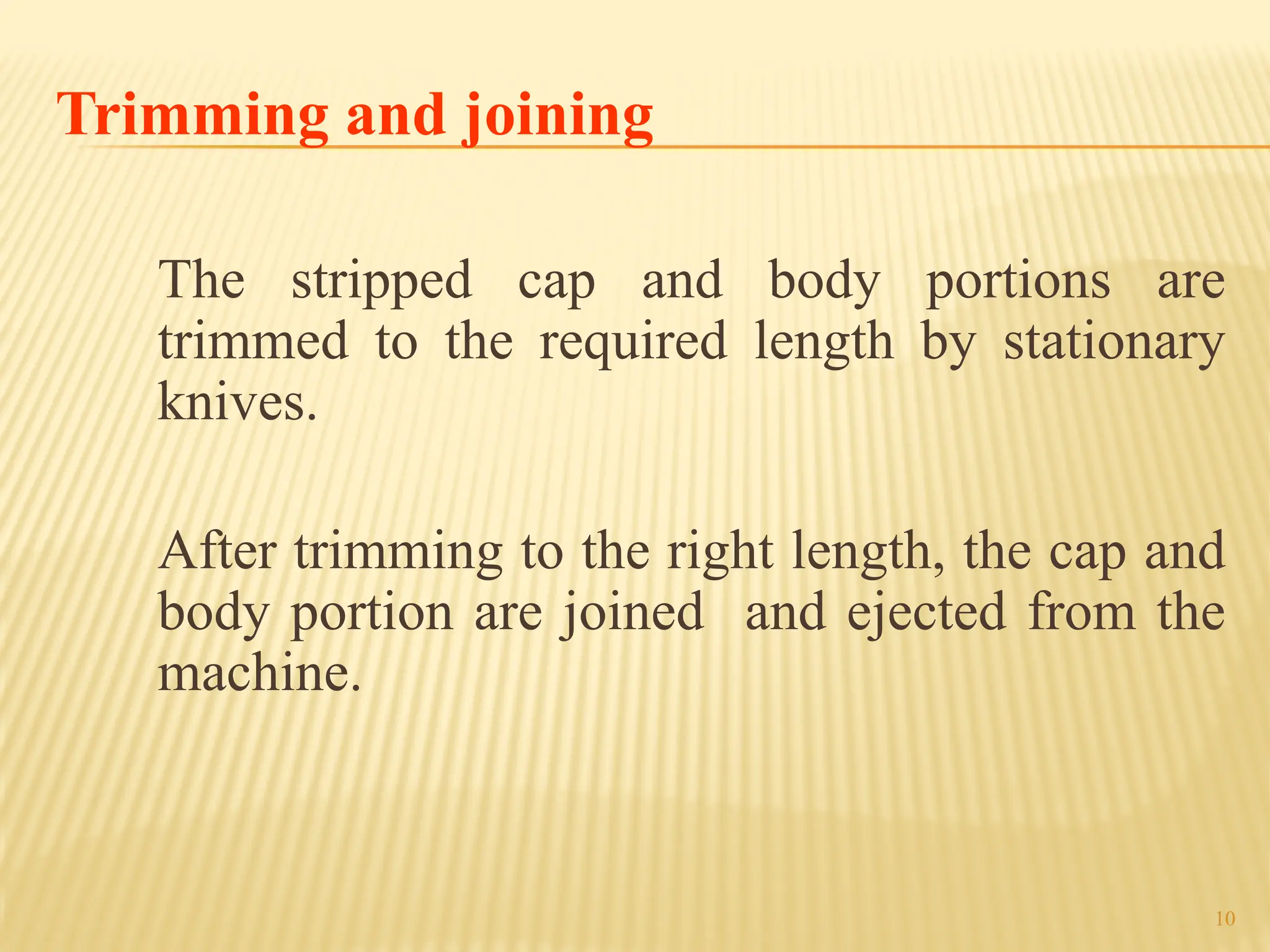 10
Trimming and joining
The stripped cap and body portions are
trimmed to the required length by stationary
knives.
After trimming to the right length, the cap and
body portion are joined and ejected from the
machine.
 