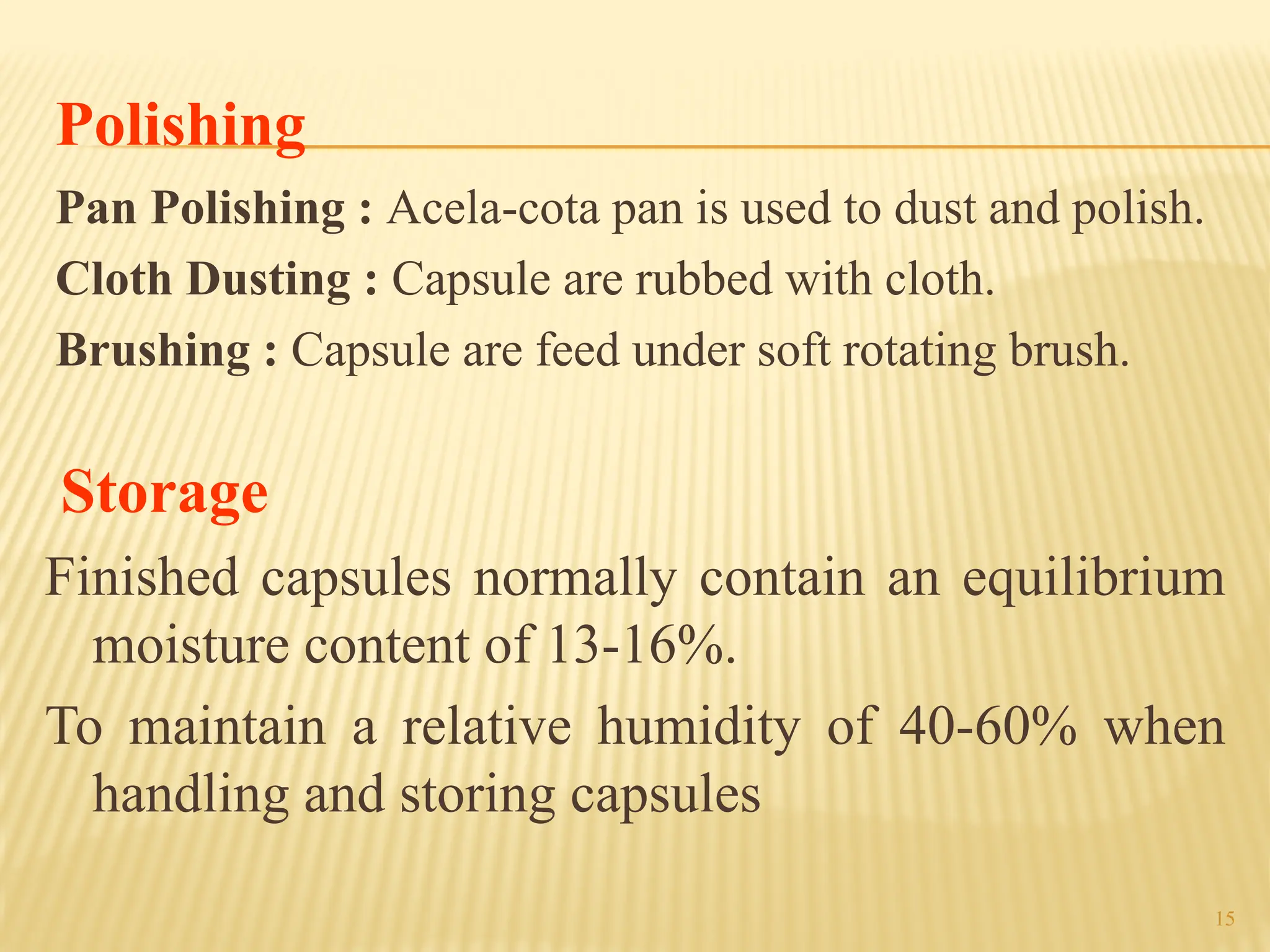 15
Polishing
Pan Polishing : Acela-cota pan is used to dust and polish.
Cloth Dusting : Capsule are rubbed with cloth.
Brushing : Capsule are feed under soft rotating brush.
Storage
Finished capsules normally contain an equilibrium
moisture content of 13-16%.
To maintain a relative humidity of 40-60% when
handling and storing capsules
 