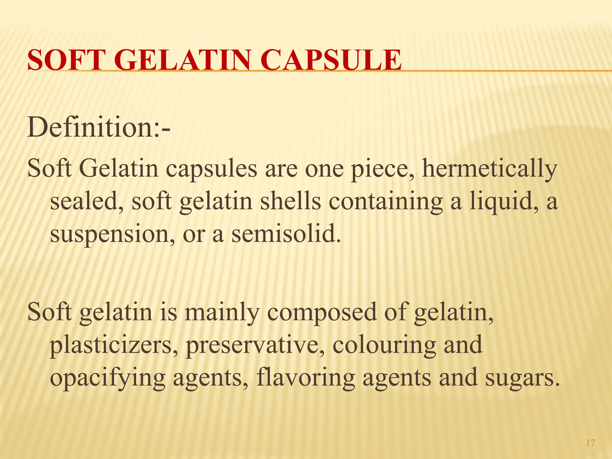 17
SOFT GELATIN CAPSULE
Definition:-
Soft Gelatin capsules are one piece, hermetically
sealed, soft gelatin shells containing a liquid, a
suspension, or a semisolid.
Soft gelatin is mainly composed of gelatin,
plasticizers, preservative, colouring and
opacifying agents, flavoring agents and sugars.
 