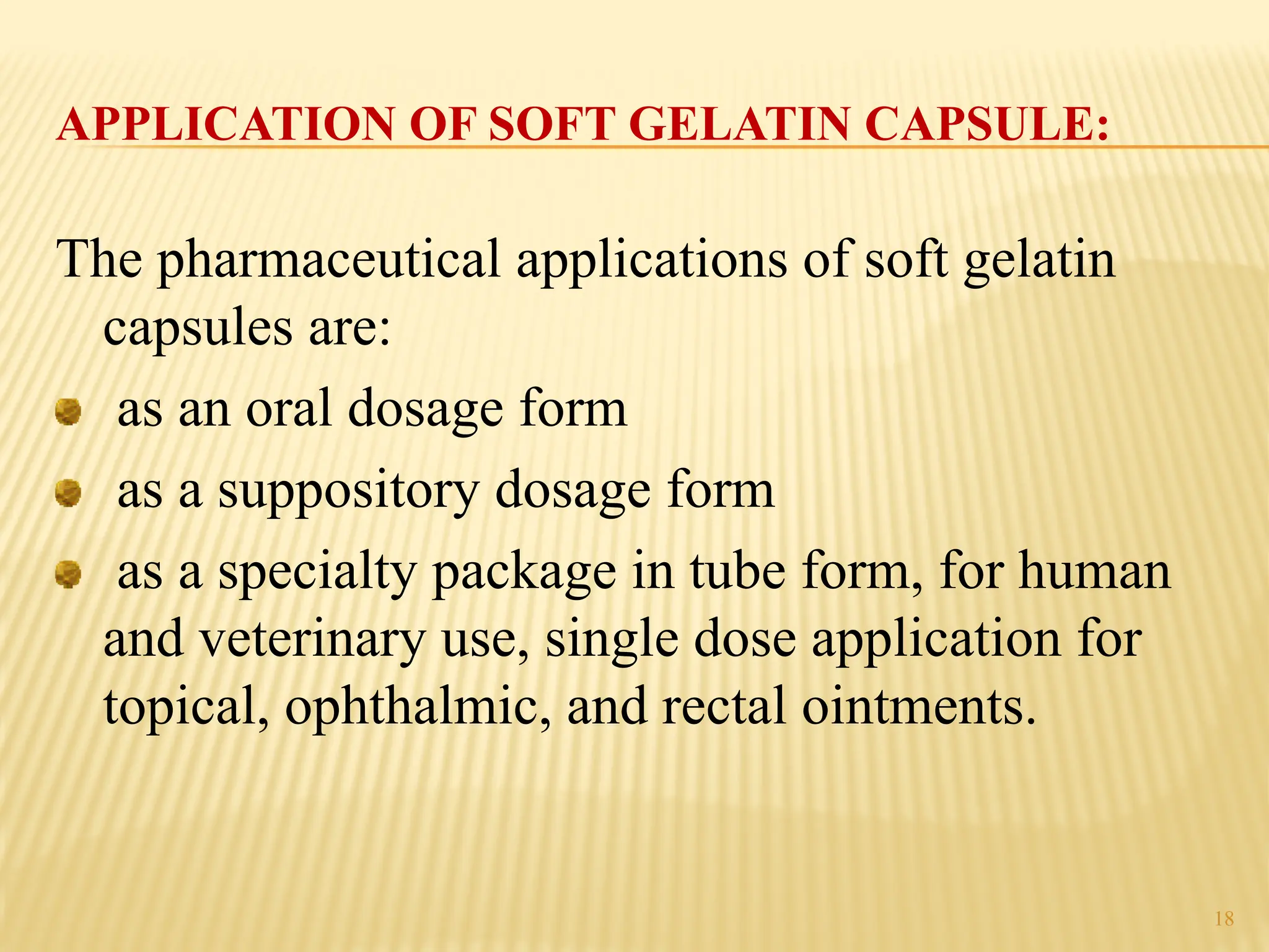 APPLICATION OF SOFT GELATIN CAPSULE:
The pharmaceutical applications of soft gelatin
capsules are:
as an oral dosage form
as a suppository dosage form
as a specialty package in tube form, for human
and veterinary use, single dose application for
topical, ophthalmic, and rectal ointments.
18
 