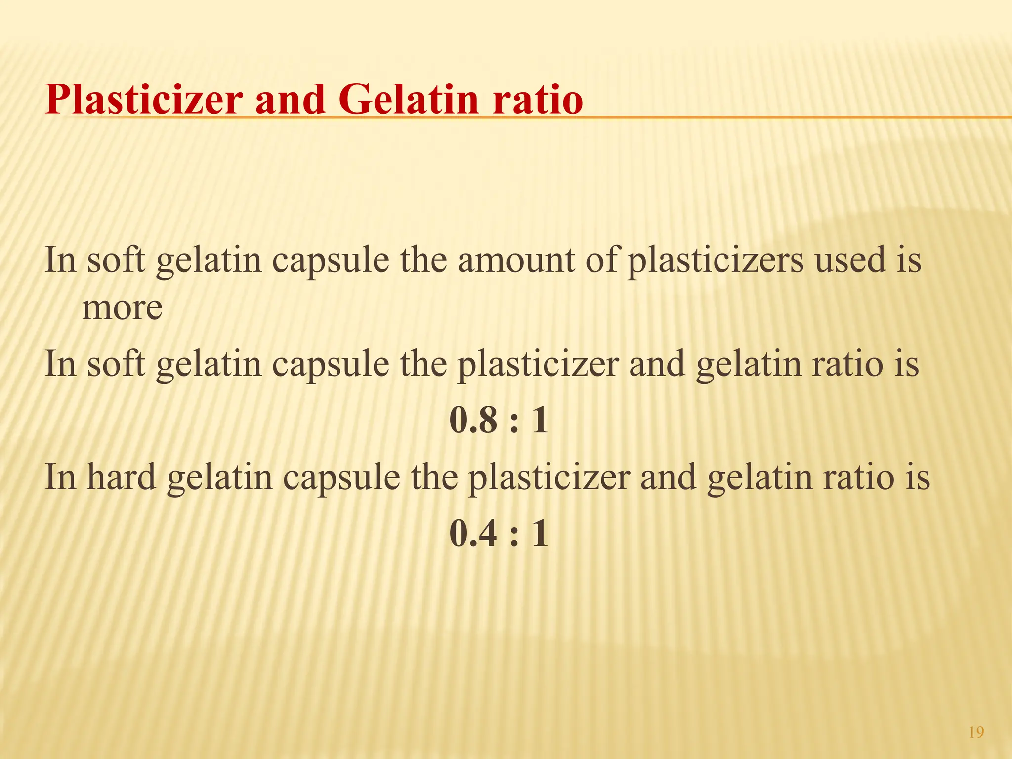 19
Plasticizer and Gelatin ratio
In soft gelatin capsule the amount of plasticizers used is
more
In soft gelatin capsule the plasticizer and gelatin ratio is
0.8 : 1
In hard gelatin capsule the plasticizer and gelatin ratio is
0.4 : 1
 