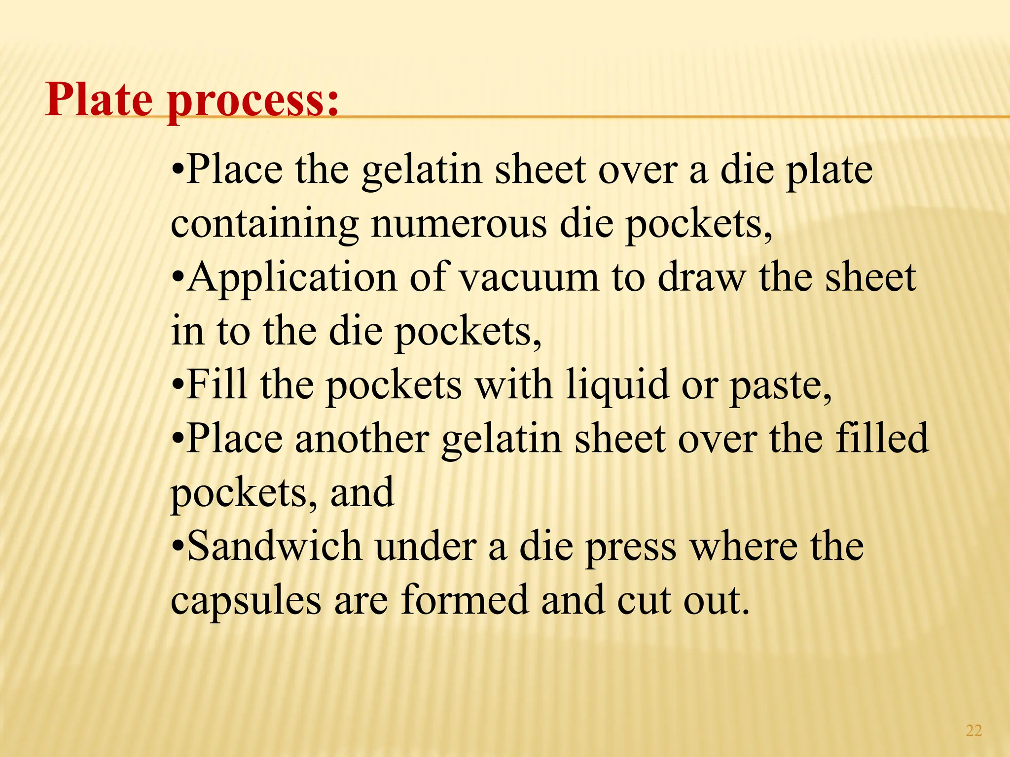 22
Plate process:
•Place the gelatin sheet over a die plate
containing numerous die pockets,
•Application of vacuum to draw the sheet
in to the die pockets,
•Fill the pockets with liquid or paste,
•Place another gelatin sheet over the filled
pockets, and
•Sandwich under a die press where the
capsules are formed and cut out.
 