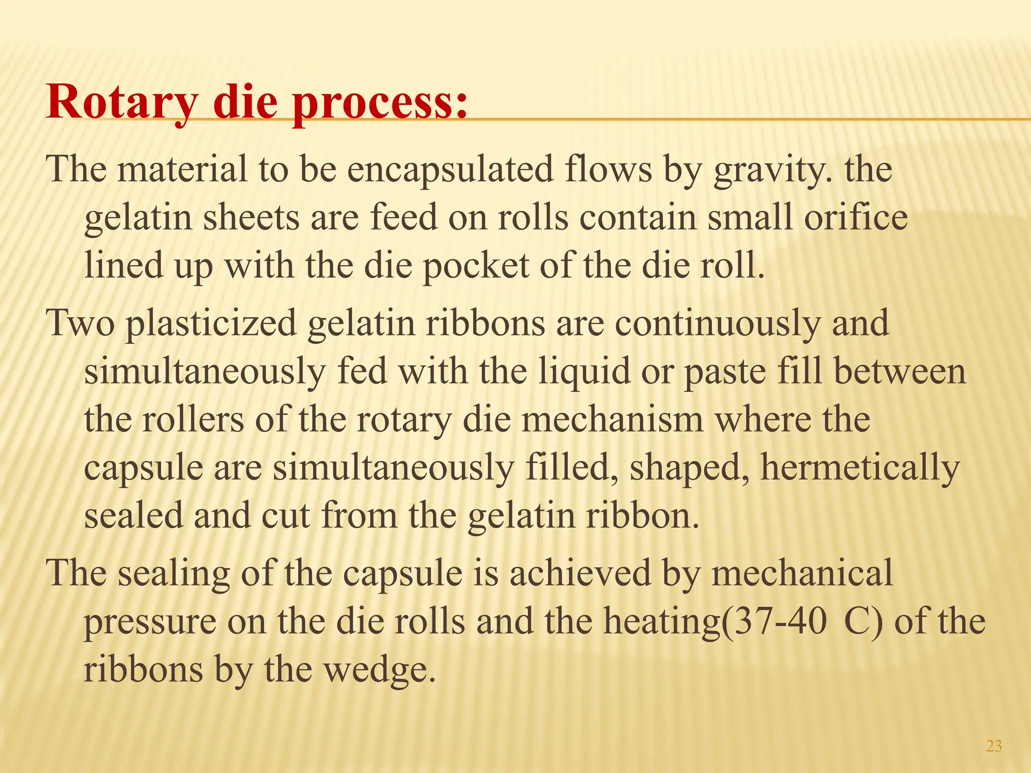 23
Rotary die process:
The material to be encapsulated flows by gravity. the
gelatin sheets are feed on rolls contain small orifice
lined up with the die pocket of the die roll.
Two plasticized gelatin ribbons are continuously and
simultaneously fed with the liquid or paste fill between
the rollers of the rotary die mechanism where the
capsule are simultaneously filled, shaped, hermetically
sealed and cut from the gelatin ribbon.
The sealing of the capsule is achieved by mechanical
pressure on the die rolls and the heating(37-40 C) of the
ribbons by the wedge.
 