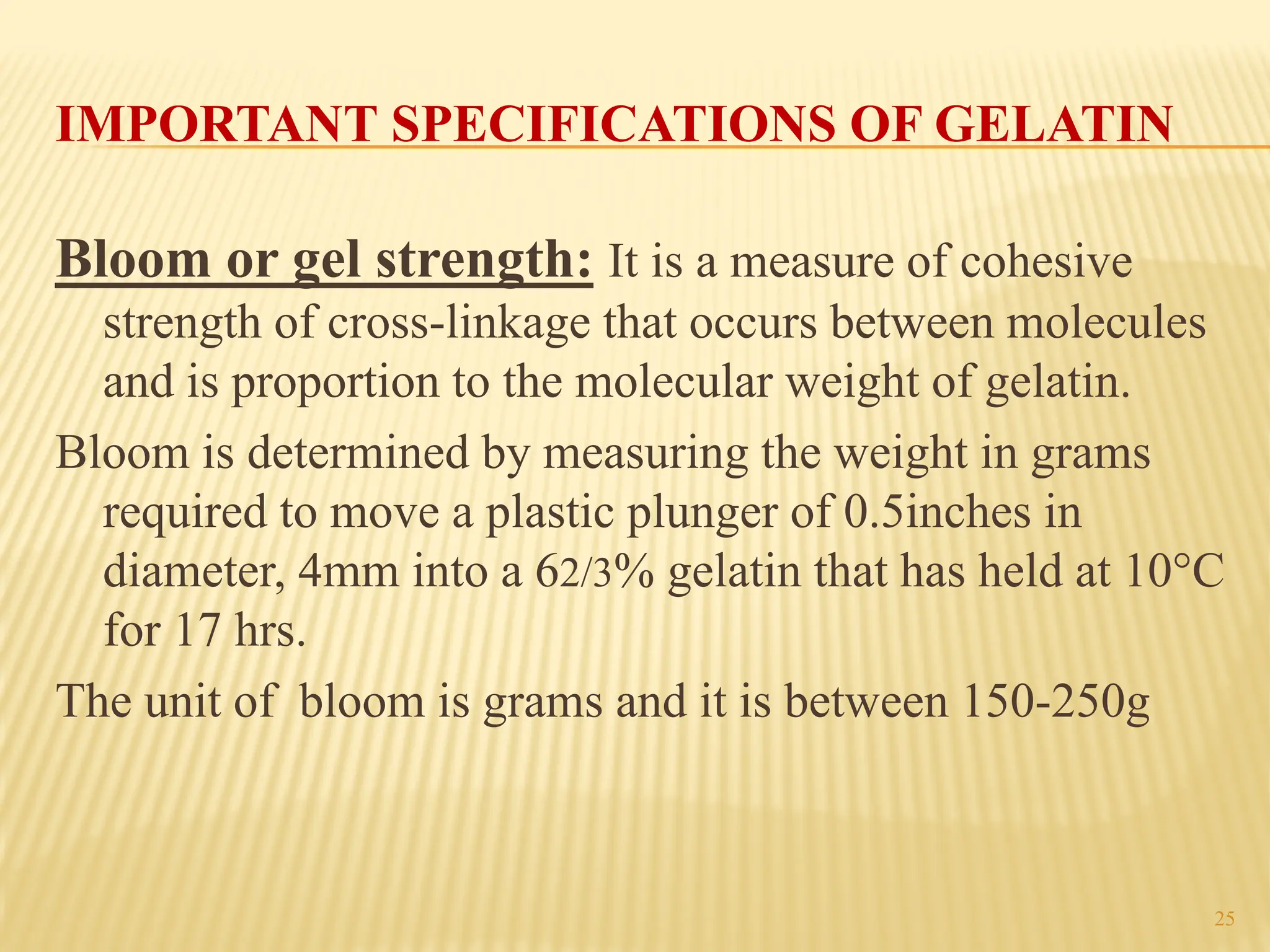 25
IMPORTANT SPECIFICATIONS OF GELATIN
Bloom or gel strength: It is a measure of cohesive
strength of cross-linkage that occurs between molecules
and is proportion to the molecular weight of gelatin.
Bloom is determined by measuring the weight in grams
required to move a plastic plunger of 0.5inches in
diameter, 4mm into a 62/3% gelatin that has held at 10°C
for 17 hrs.
The unit of bloom is grams and it is between 150-250g
 