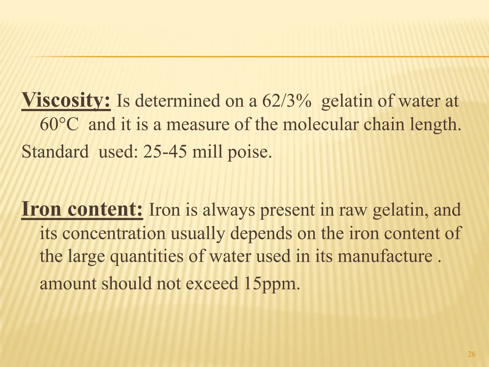 Viscosity: Is determined on a 62/3% gelatin of water at
60°C and it is a measure of the molecular chain length.
Standard used: 25-45 mill poise.
Iron content: Iron is always present in raw gelatin, and
its concentration usually depends on the iron content of
the large quantities of water used in its manufacture .
amount should not exceed 15ppm.
26
 
