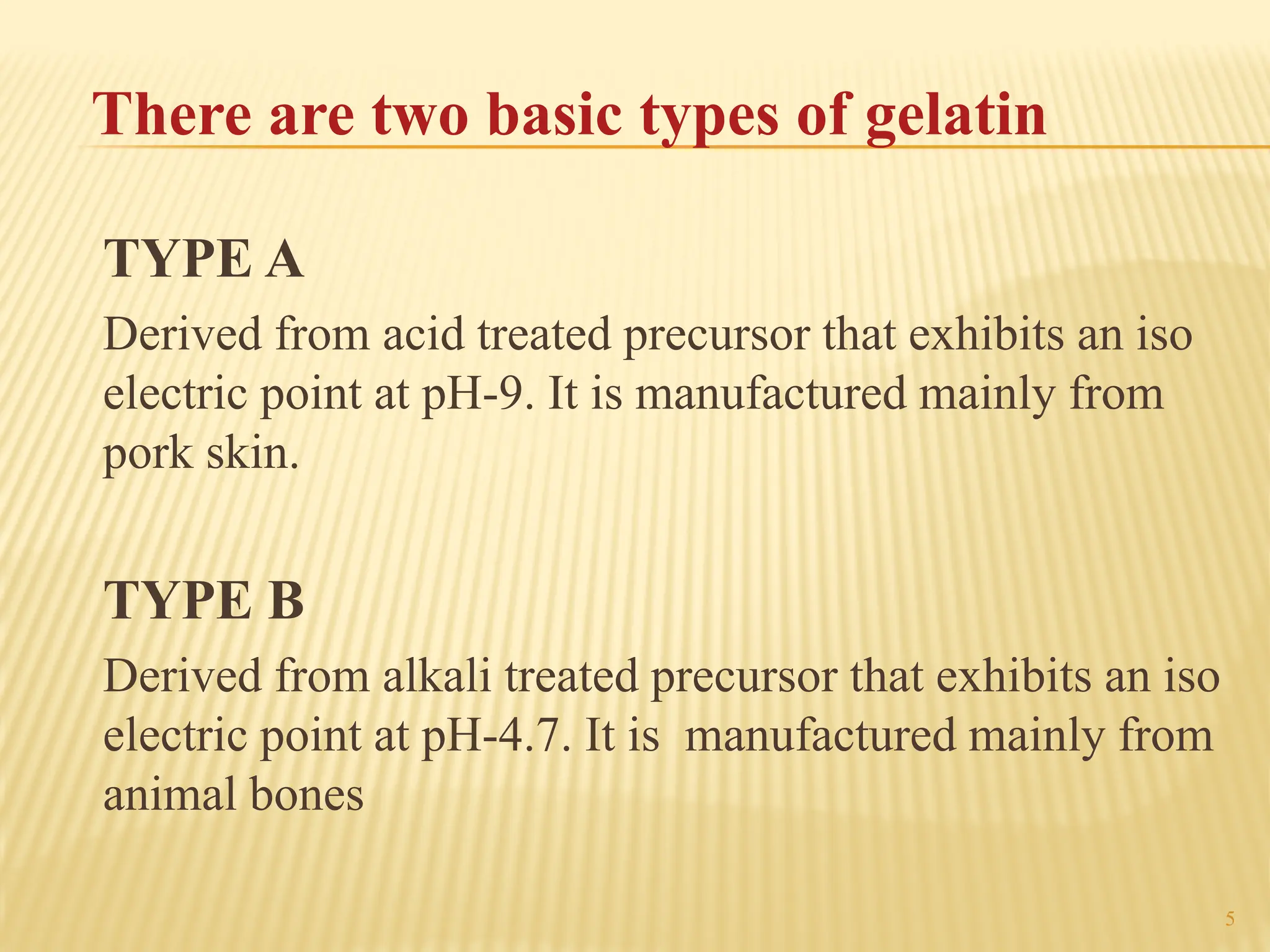 5
There are two basic types of gelatin
TYPE A
Derived from acid treated precursor that exhibits an iso
electric point at pH-9. It is manufactured mainly from
pork skin.
TYPE B
Derived from alkali treated precursor that exhibits an iso
electric point at pH-4.7. It is manufactured mainly from
animal bones
 