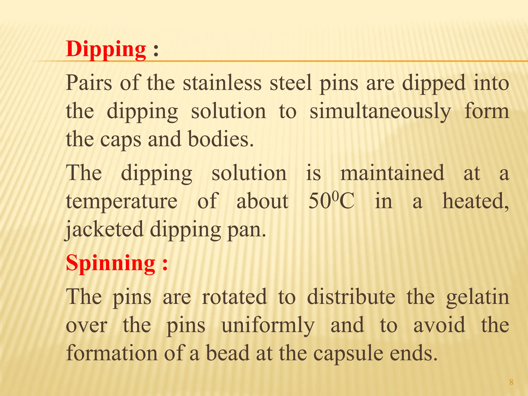 8
Dipping :
Pairs of the stainless steel pins are dipped into
the dipping solution to simultaneously form
the caps and bodies.
The dipping solution is maintained at a
temperature of about 500C in a heated,
jacketed dipping pan.
Spinning :
The pins are rotated to distribute the gelatin
over the pins uniformly and to avoid the
formation of a bead at the capsule ends.
 
