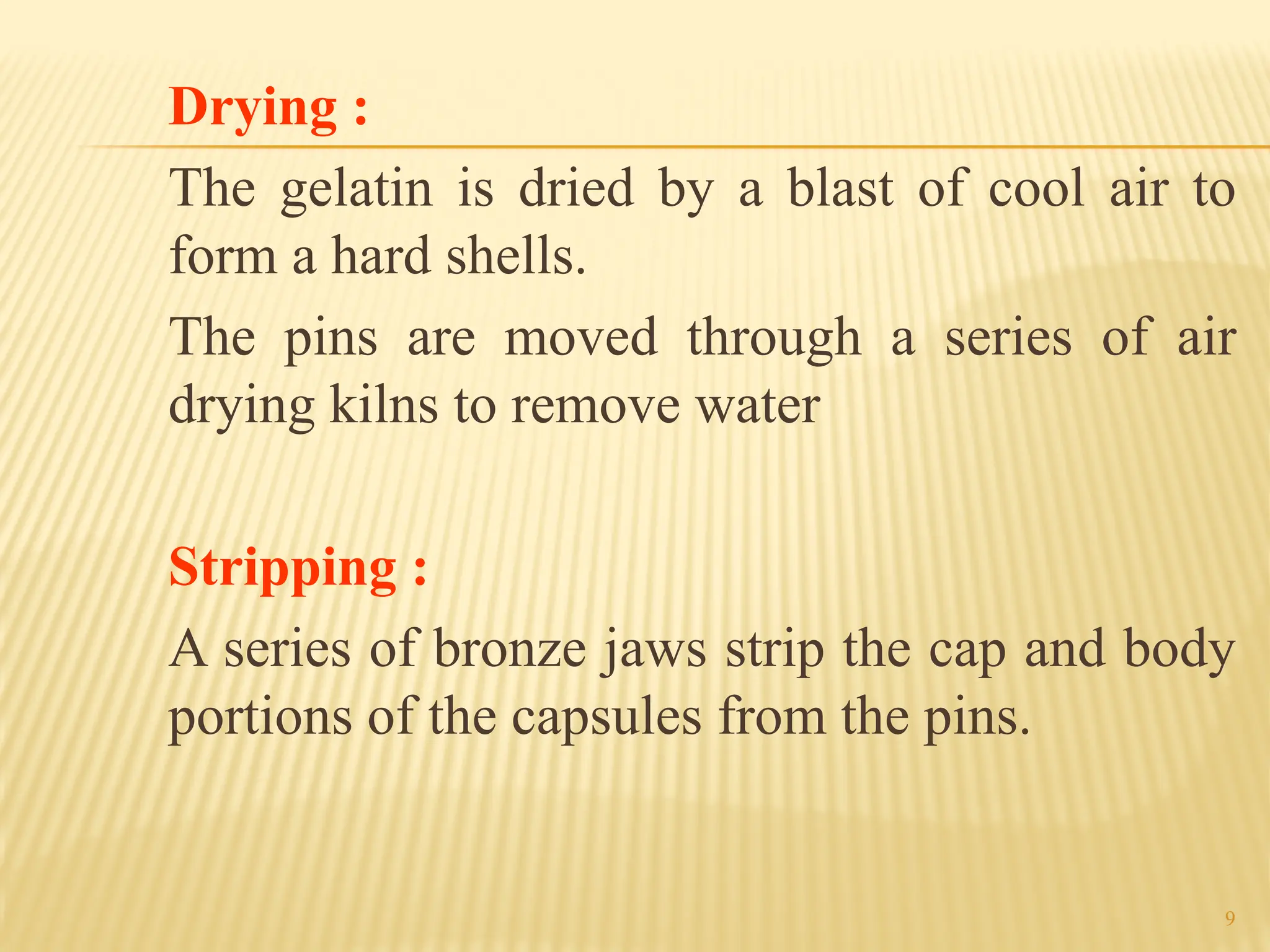 9
Drying :
The gelatin is dried by a blast of cool air to
form a hard shells.
The pins are moved through a series of air
drying kilns to remove water
Stripping :
A series of bronze jaws strip the cap and body
portions of the capsules from the pins.
 