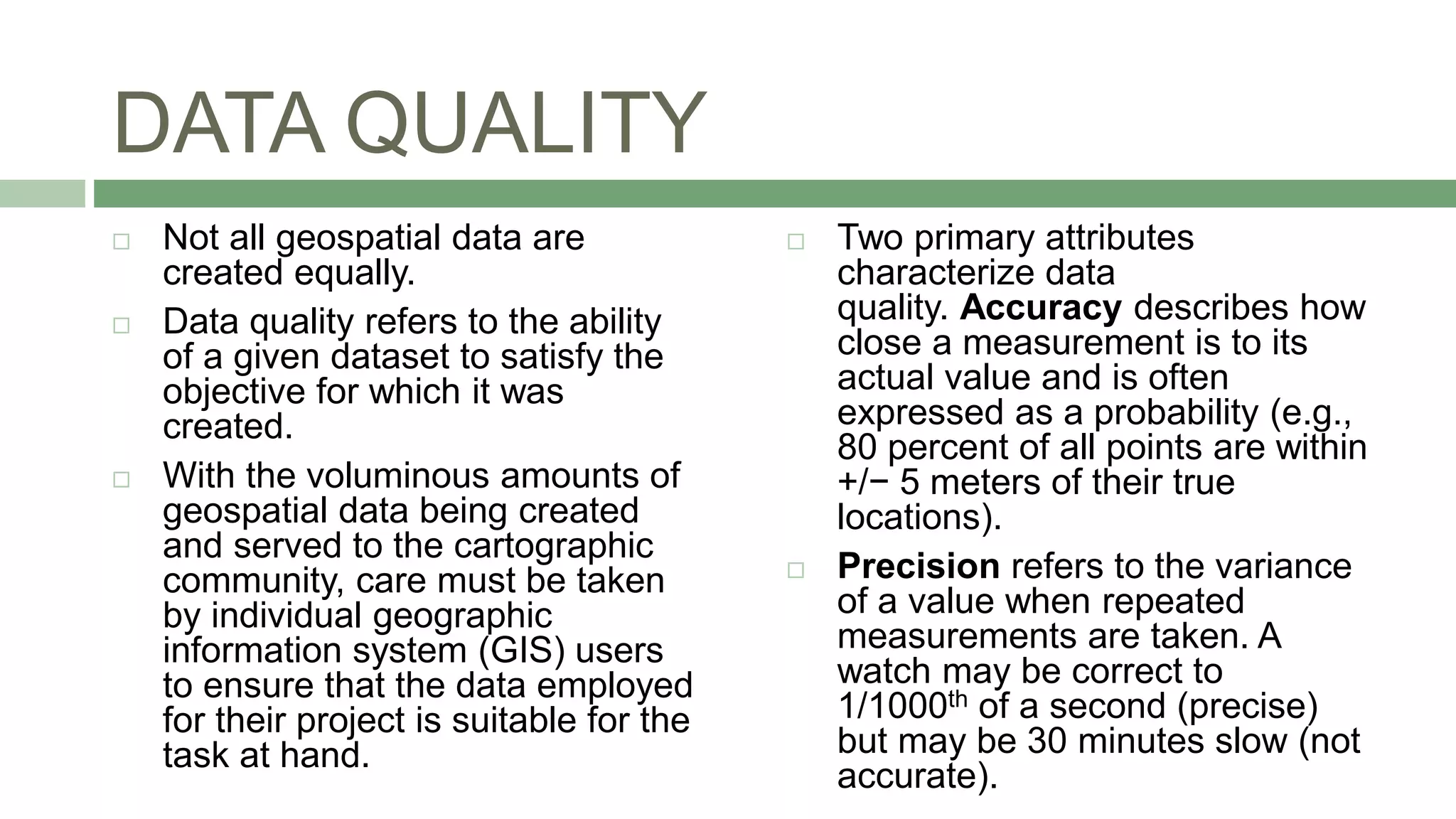 DATA QUALITY
 Not all geospatial data are
created equally.
 Data quality refers to the ability
of a given dataset to satisfy the
objective for which it was
created.
 With the voluminous amounts of
geospatial data being created
and served to the cartographic
community, care must be taken
by individual geographic
information system (GIS) users
to ensure that the data employed
for their project is suitable for the
task at hand.
 Two primary attributes
characterize data
quality. Accuracy describes how
close a measurement is to its
actual value and is often
expressed as a probability (e.g.,
80 percent of all points are within
+/− 5 meters of their true
locations).
 Precision refers to the variance
of a value when repeated
measurements are taken. A
watch may be correct to
1/1000th of a second (precise)
but may be 30 minutes slow (not
accurate).
 