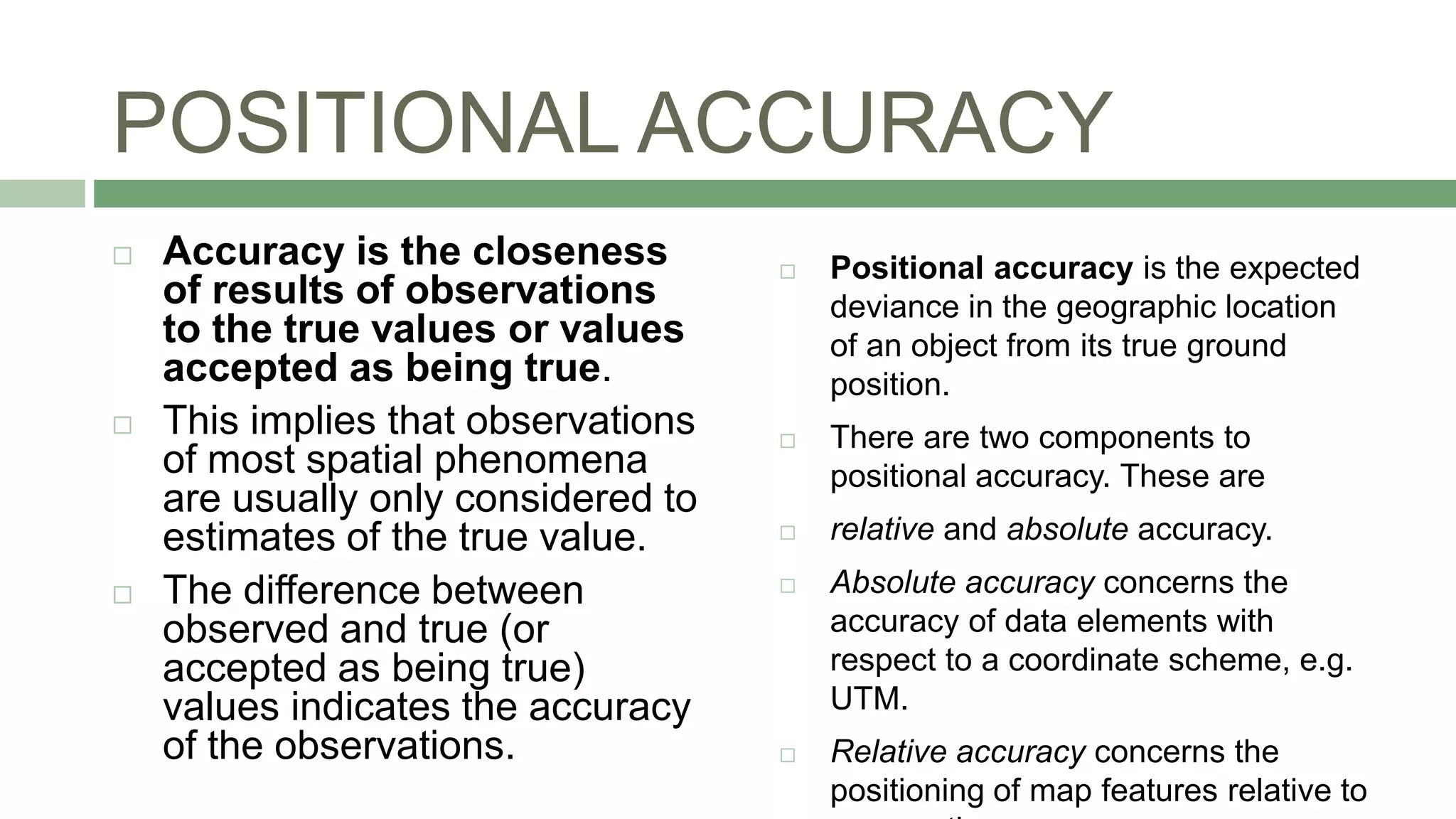 POSITIONAL ACCURACY
 Positional accuracy is the expected
deviance in the geographic location
of an object from its true ground
position.
 There are two components to
positional accuracy. These are
 relative and absolute accuracy.
 Absolute accuracy concerns the
accuracy of data elements with
respect to a coordinate scheme, e.g.
UTM.
 Relative accuracy concerns the
positioning of map features relative to
 Accuracy is the closeness
of results of observations
to the true values or values
accepted as being true.
 This implies that observations
of most spatial phenomena
are usually only considered to
estimates of the true value.
 The difference between
observed and true (or
accepted as being true)
values indicates the accuracy
of the observations.
 
