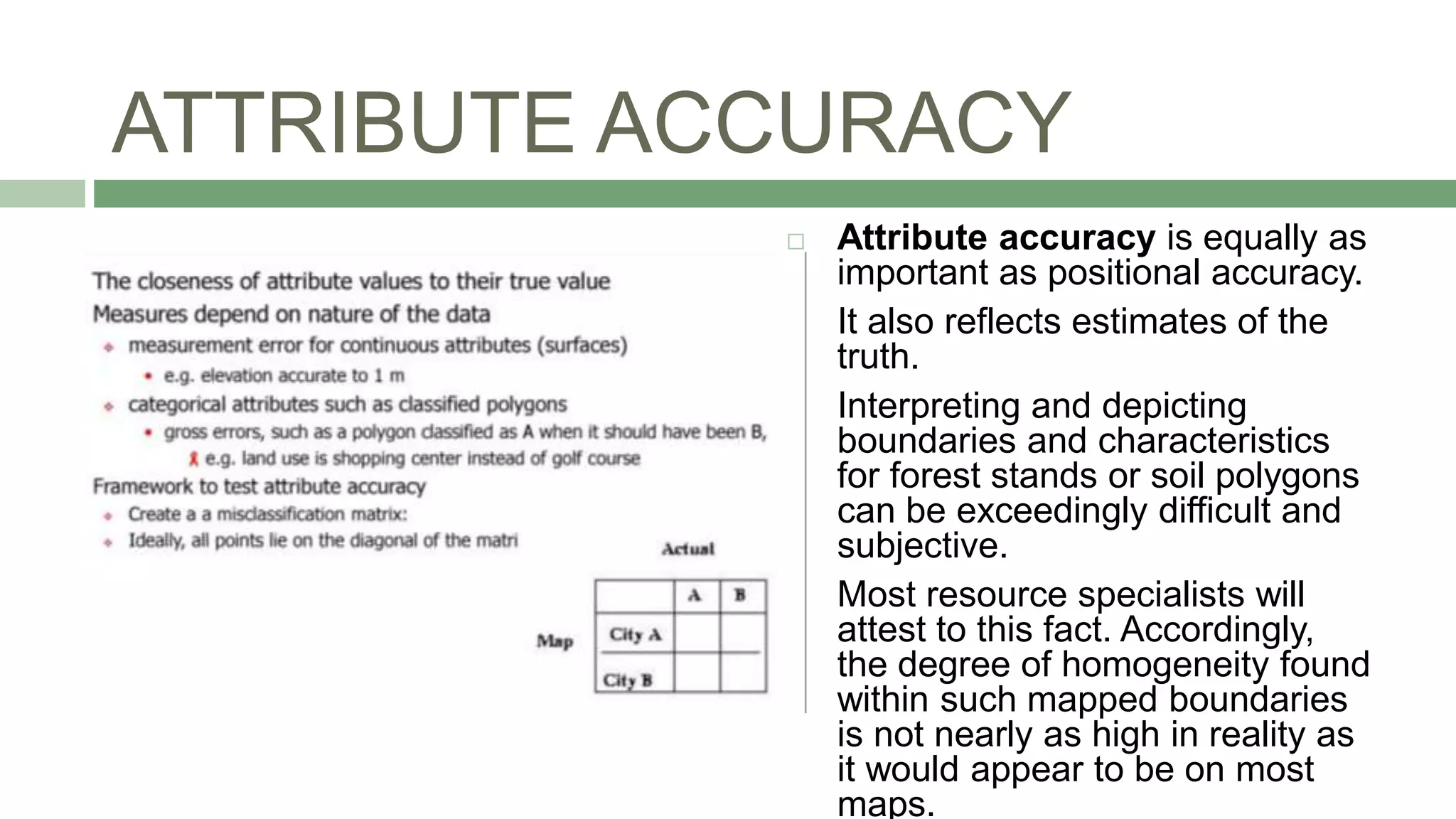 ATTRIBUTE ACCURACY
 Attribute accuracy is equally as
important as positional accuracy.
 It also reflects estimates of the
truth.
 Interpreting and depicting
boundaries and characteristics
for forest stands or soil polygons
can be exceedingly difficult and
subjective.
 Most resource specialists will
attest to this fact. Accordingly,
the degree of homogeneity found
within such mapped boundaries
is not nearly as high in reality as
it would appear to be on most
maps.
 