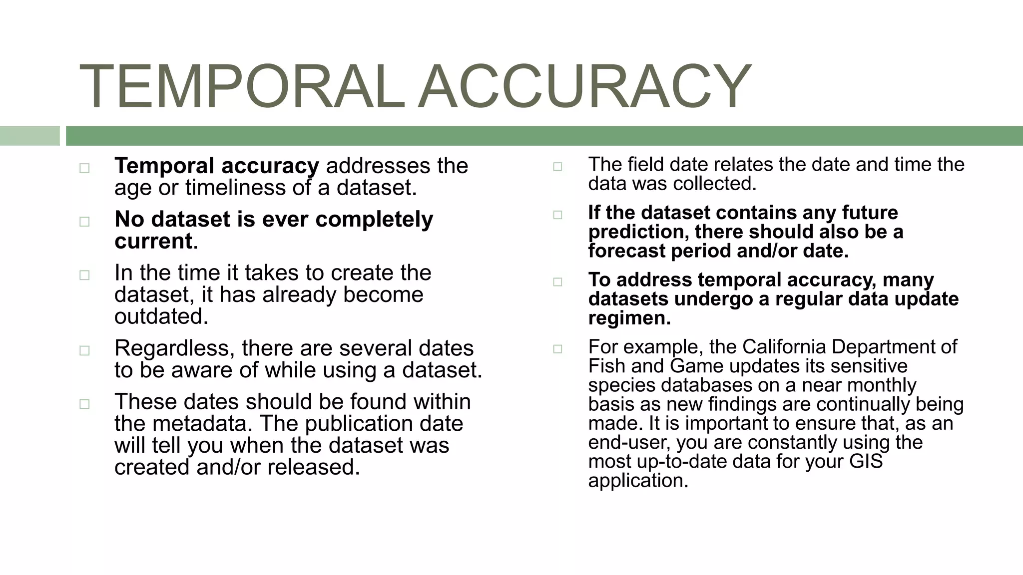 TEMPORAL ACCURACY
 Temporal accuracy addresses the
age or timeliness of a dataset.
 No dataset is ever completely
current.
 In the time it takes to create the
dataset, it has already become
outdated.
 Regardless, there are several dates
to be aware of while using a dataset.
 These dates should be found within
the metadata. The publication date
will tell you when the dataset was
created and/or released.
 The field date relates the date and time the
data was collected.
 If the dataset contains any future
prediction, there should also be a
forecast period and/or date.
 To address temporal accuracy, many
datasets undergo a regular data update
regimen.
 For example, the California Department of
Fish and Game updates its sensitive
species databases on a near monthly
basis as new findings are continually being
made. It is important to ensure that, as an
end-user, you are constantly using the
most up-to-date data for your GIS
application.
 