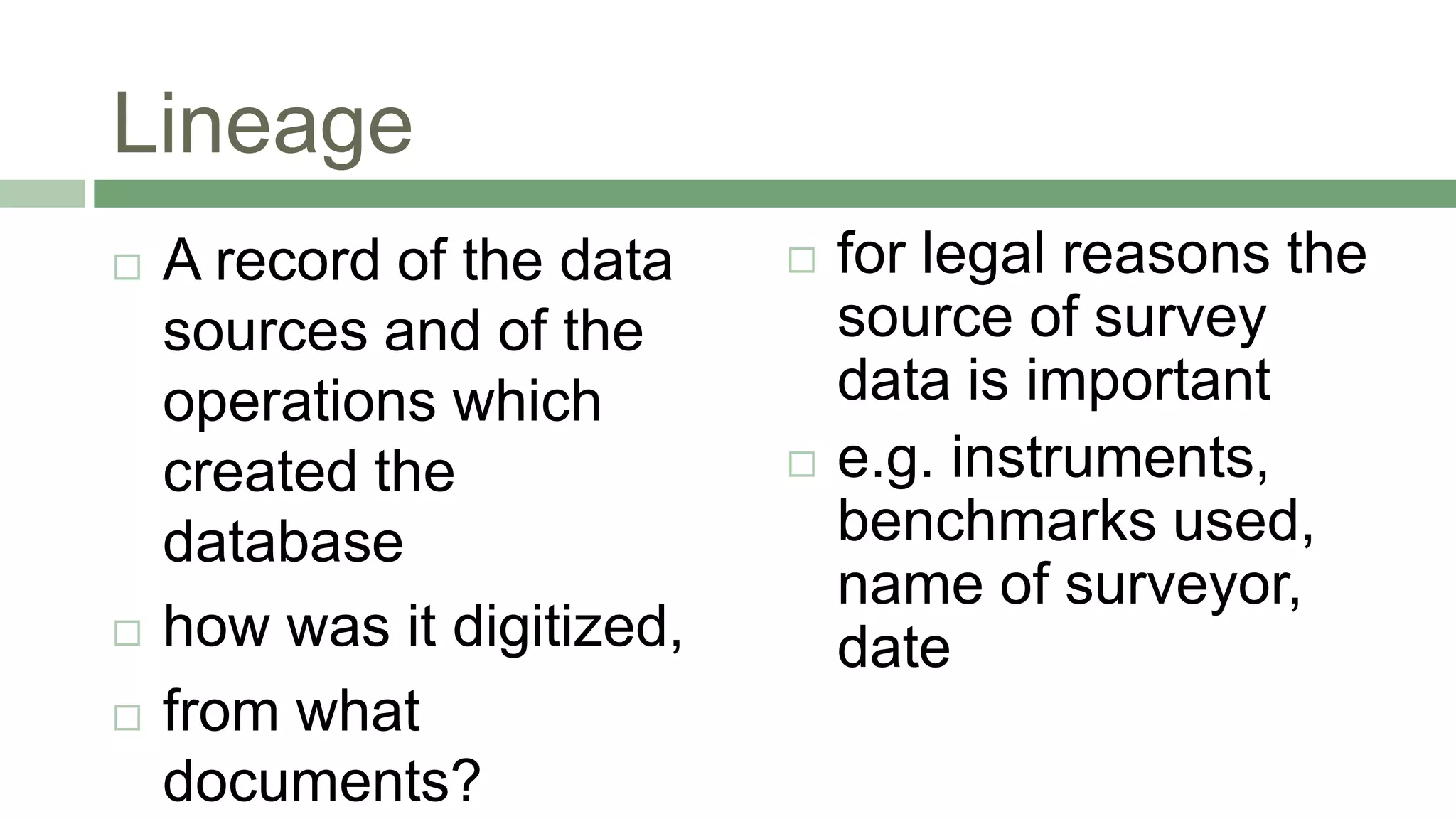 Lineage
 A record of the data
sources and of the
operations which
created the
database
 how was it digitized,
 from what
documents?
 for legal reasons the
source of survey
data is important
 e.g. instruments,
benchmarks used,
name of surveyor,
date
 