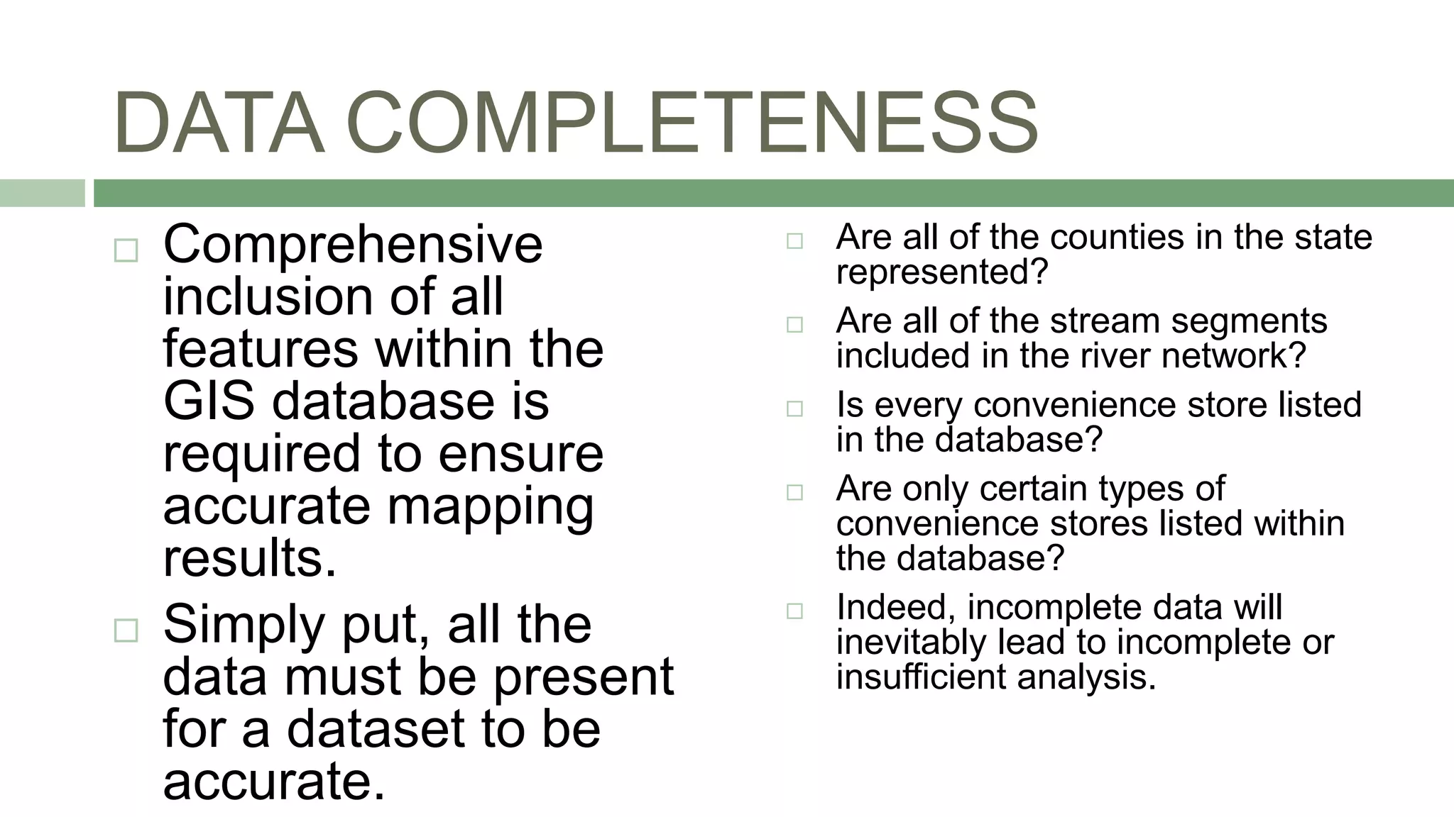 DATA COMPLETENESS
 Comprehensive
inclusion of all
features within the
GIS database is
required to ensure
accurate mapping
results.
 Simply put, all the
data must be present
for a dataset to be
accurate.
 Are all of the counties in the state
represented?
 Are all of the stream segments
included in the river network?
 Is every convenience store listed
in the database?
 Are only certain types of
convenience stores listed within
the database?
 Indeed, incomplete data will
inevitably lead to incomplete or
insufficient analysis.
 