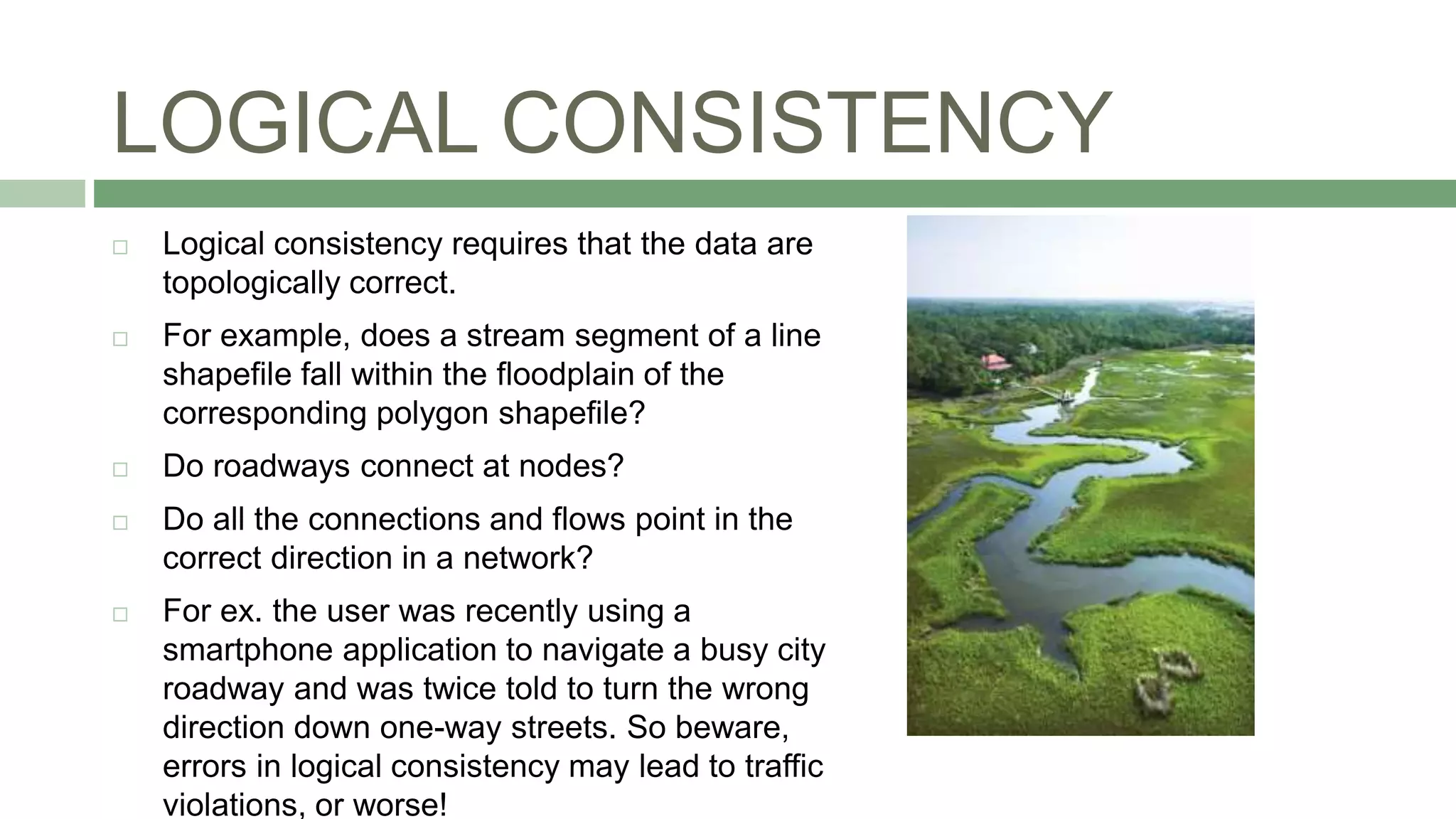 LOGICAL CONSISTENCY
 Logical consistency requires that the data are
topologically correct.
 For example, does a stream segment of a line
shapefile fall within the floodplain of the
corresponding polygon shapefile?
 Do roadways connect at nodes?
 Do all the connections and flows point in the
correct direction in a network?
 For ex. the user was recently using a
smartphone application to navigate a busy city
roadway and was twice told to turn the wrong
direction down one-way streets. So beware,
errors in logical consistency may lead to traffic
violations, or worse!
 