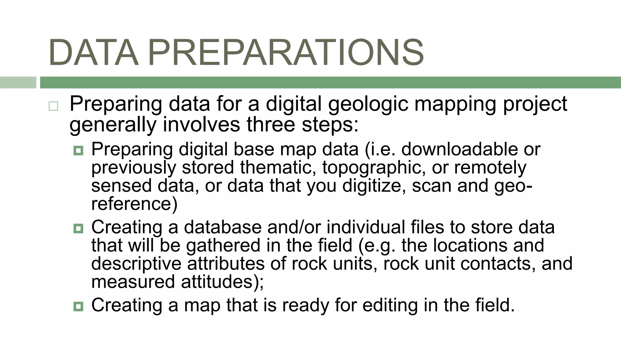 DATA PREPARATIONS
 Preparing data for a digital geologic mapping project
generally involves three steps:
 Preparing digital base map data (i.e. downloadable or
previously stored thematic, topographic, or remotely
sensed data, or data that you digitize, scan and geo-
reference)
 Creating a database and/or individual files to store data
that will be gathered in the field (e.g. the locations and
descriptive attributes of rock units, rock unit contacts, and
measured attitudes);
 Creating a map that is ready for editing in the field.
 