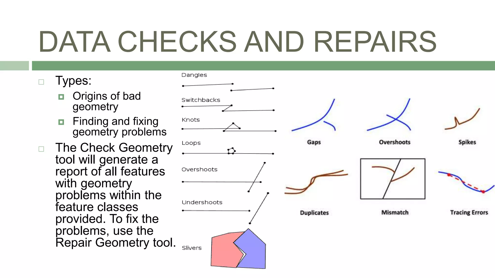 DATA CHECKS AND REPAIRS
 Types:
 Origins of bad
geometry
 Finding and fixing
geometry problems
 The Check Geometry
tool will generate a
report of all features
with geometry
problems within the
feature classes
provided. To fix the
problems, use the
Repair Geometry tool.
 