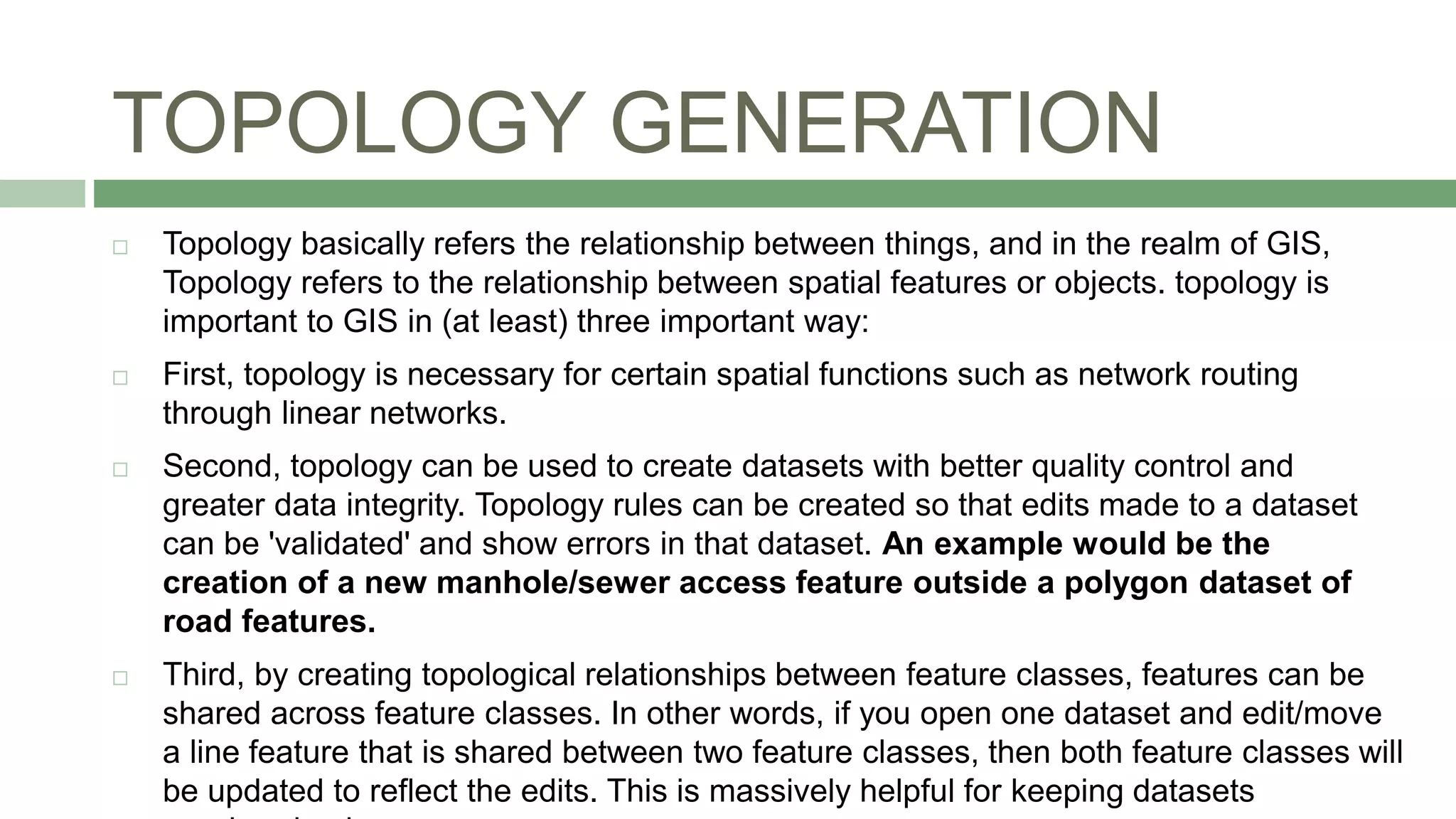 TOPOLOGY GENERATION
 Topology basically refers the relationship between things, and in the realm of GIS,
Topology refers to the relationship between spatial features or objects. topology is
important to GIS in (at least) three important way:
 First, topology is necessary for certain spatial functions such as network routing
through linear networks.
 Second, topology can be used to create datasets with better quality control and
greater data integrity. Topology rules can be created so that edits made to a dataset
can be 'validated' and show errors in that dataset. An example would be the
creation of a new manhole/sewer access feature outside a polygon dataset of
road features.
 Third, by creating topological relationships between feature classes, features can be
shared across feature classes. In other words, if you open one dataset and edit/move
a line feature that is shared between two feature classes, then both feature classes will
be updated to reflect the edits. This is massively helpful for keeping datasets
 