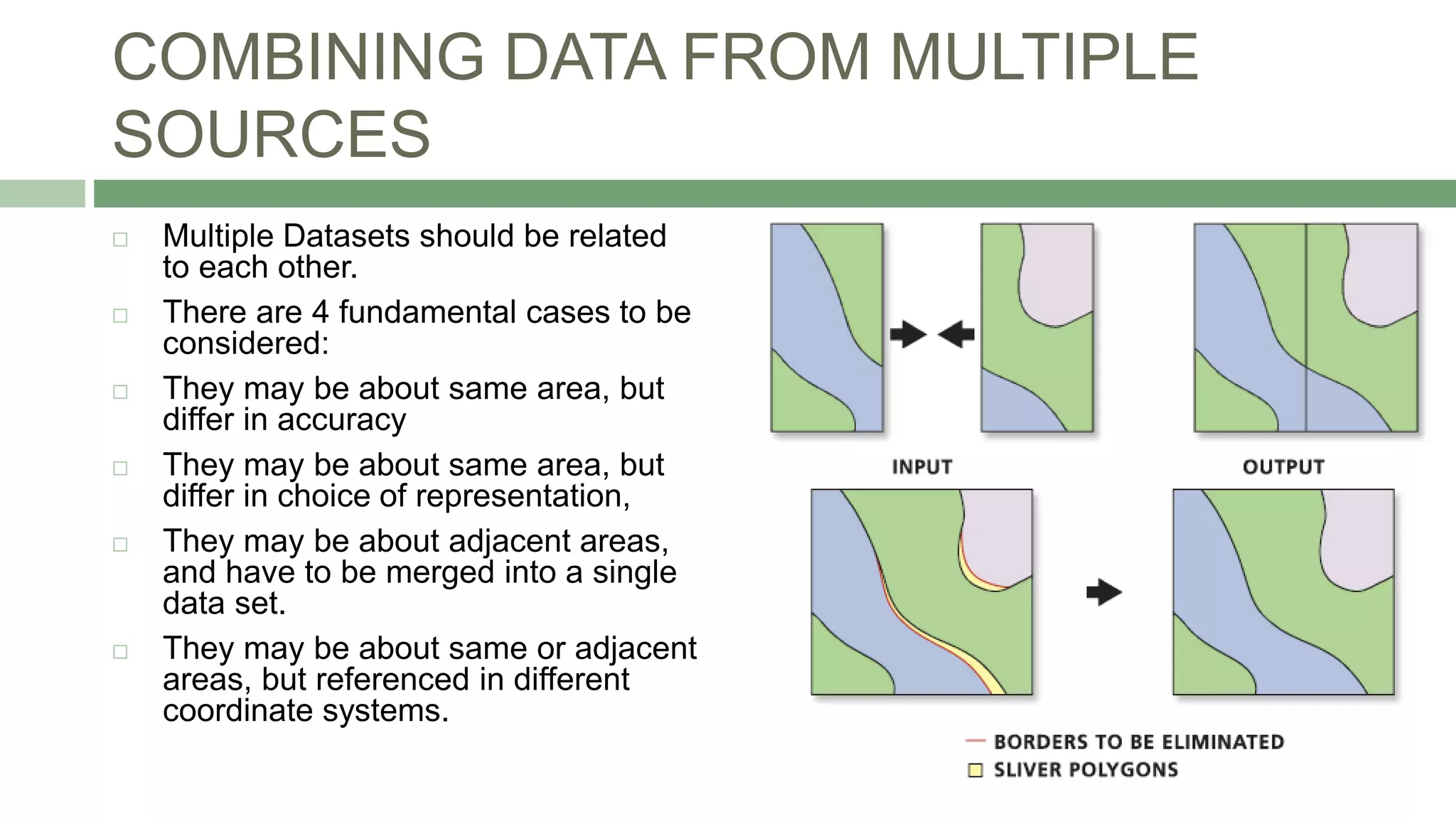 COMBINING DATA FROM MULTIPLE
SOURCES
 Multiple Datasets should be related
to each other.
 There are 4 fundamental cases to be
considered:
 They may be about same area, but
differ in accuracy
 They may be about same area, but
differ in choice of representation,
 They may be about adjacent areas,
and have to be merged into a single
data set.
 They may be about same or adjacent
areas, but referenced in different
coordinate systems.
 