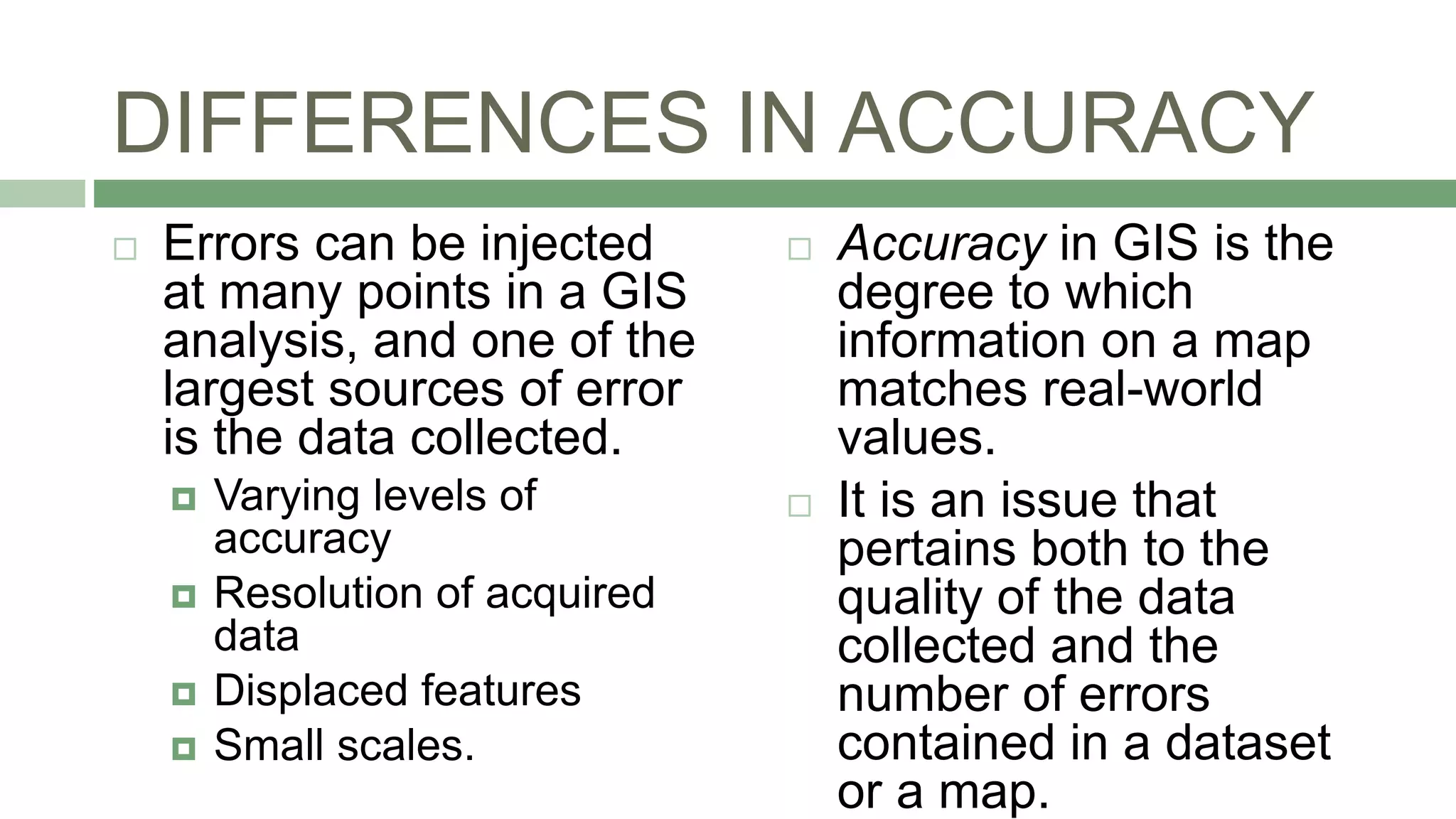DIFFERENCES IN ACCURACY
 Errors can be injected
at many points in a GIS
analysis, and one of the
largest sources of error
is the data collected.
 Varying levels of
accuracy
 Resolution of acquired
data
 Displaced features
 Small scales.
 Accuracy in GIS is the
degree to which
information on a map
matches real-world
values.
 It is an issue that
pertains both to the
quality of the data
collected and the
number of errors
contained in a dataset
or a map.
 