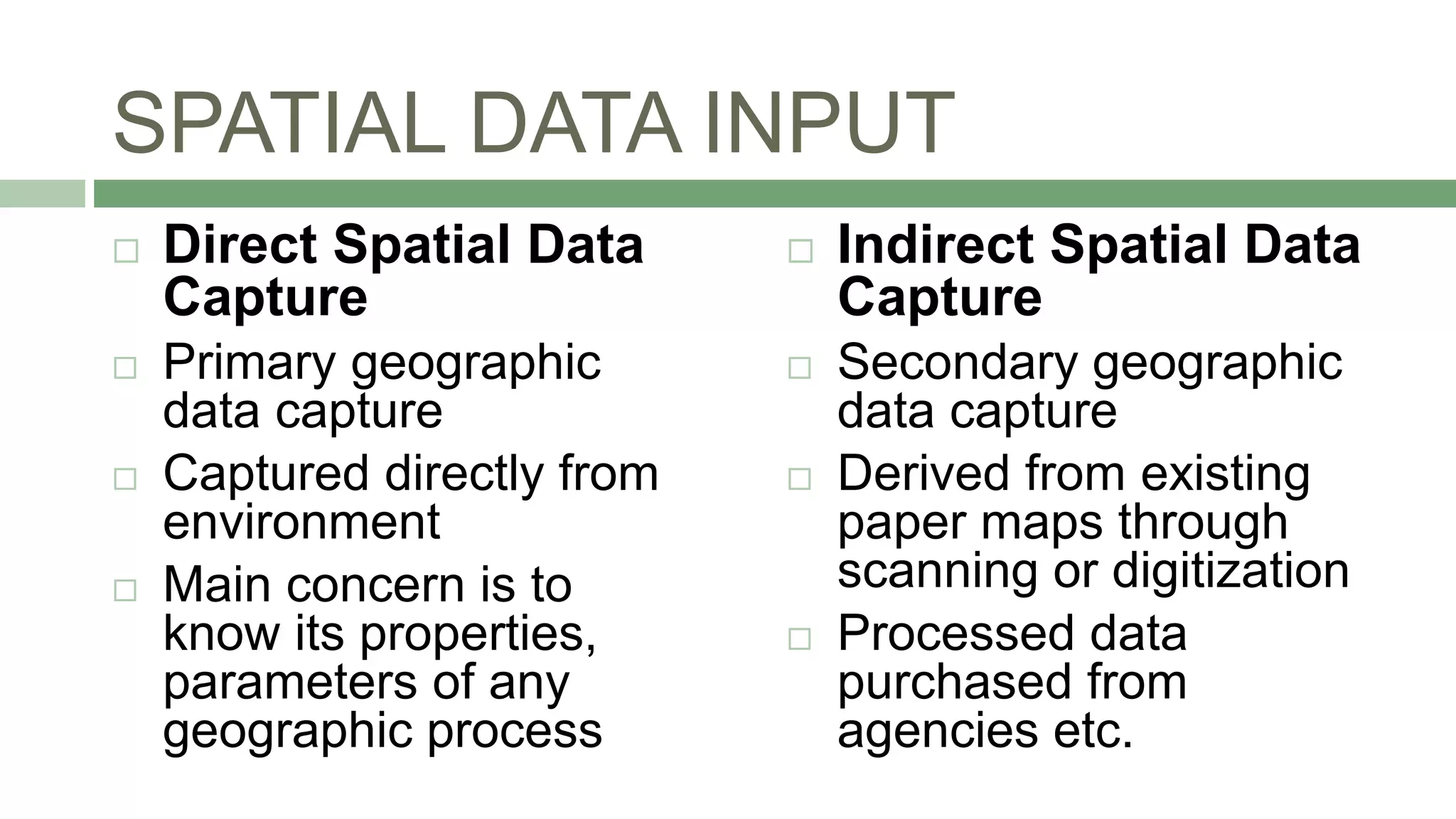 SPATIAL DATA INPUT
 Direct Spatial Data
Capture
 Primary geographic
data capture
 Captured directly from
environment
 Main concern is to
know its properties,
parameters of any
geographic process
 Indirect Spatial Data
Capture
 Secondary geographic
data capture
 Derived from existing
paper maps through
scanning or digitization
 Processed data
purchased from
agencies etc.
 