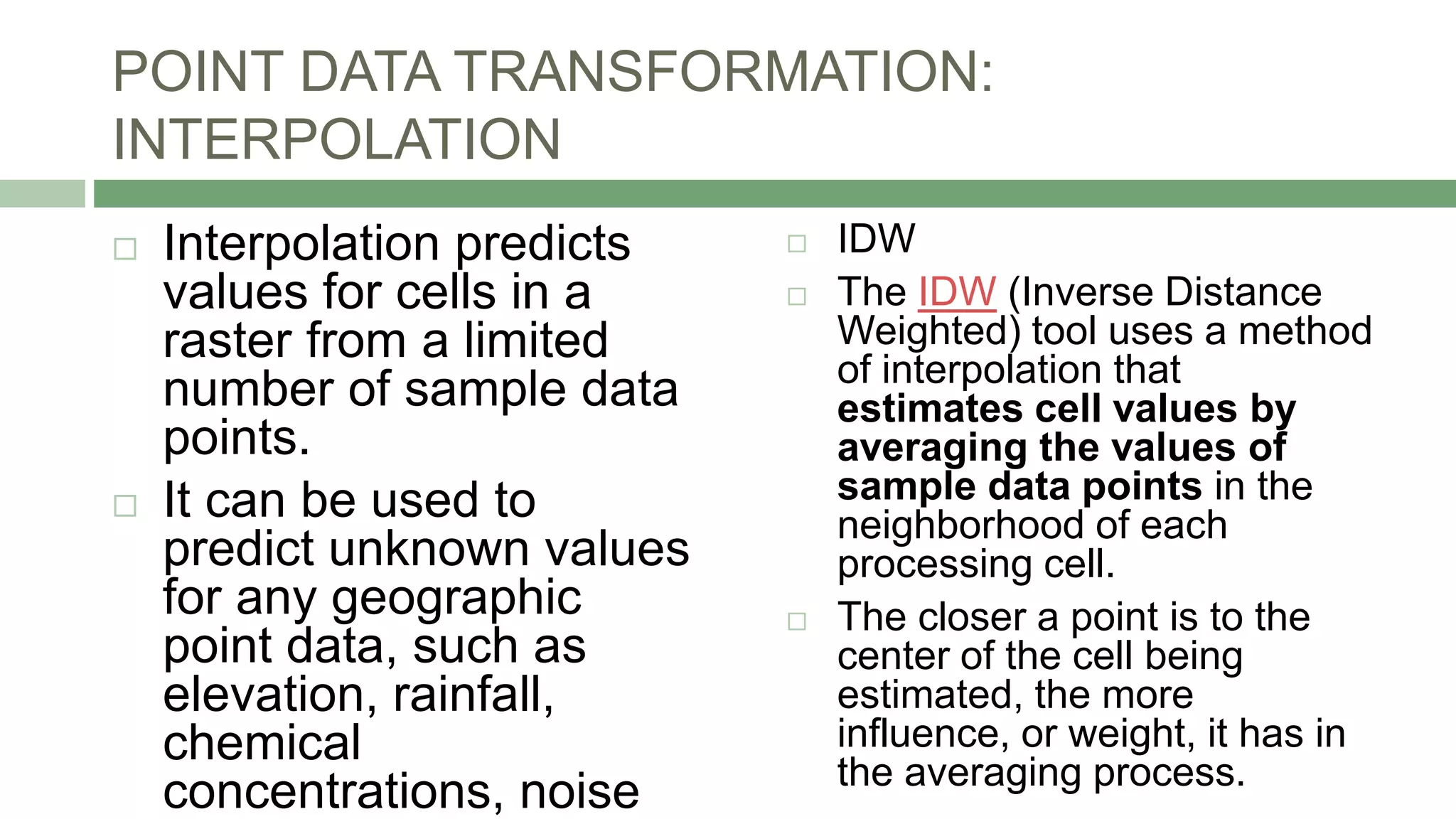 POINT DATA TRANSFORMATION:
INTERPOLATION
 Interpolation predicts
values for cells in a
raster from a limited
number of sample data
points.
 It can be used to
predict unknown values
for any geographic
point data, such as
elevation, rainfall,
chemical
concentrations, noise
 IDW
 The IDW (Inverse Distance
Weighted) tool uses a method
of interpolation that
estimates cell values by
averaging the values of
sample data points in the
neighborhood of each
processing cell.
 The closer a point is to the
center of the cell being
estimated, the more
influence, or weight, it has in
the averaging process.
 