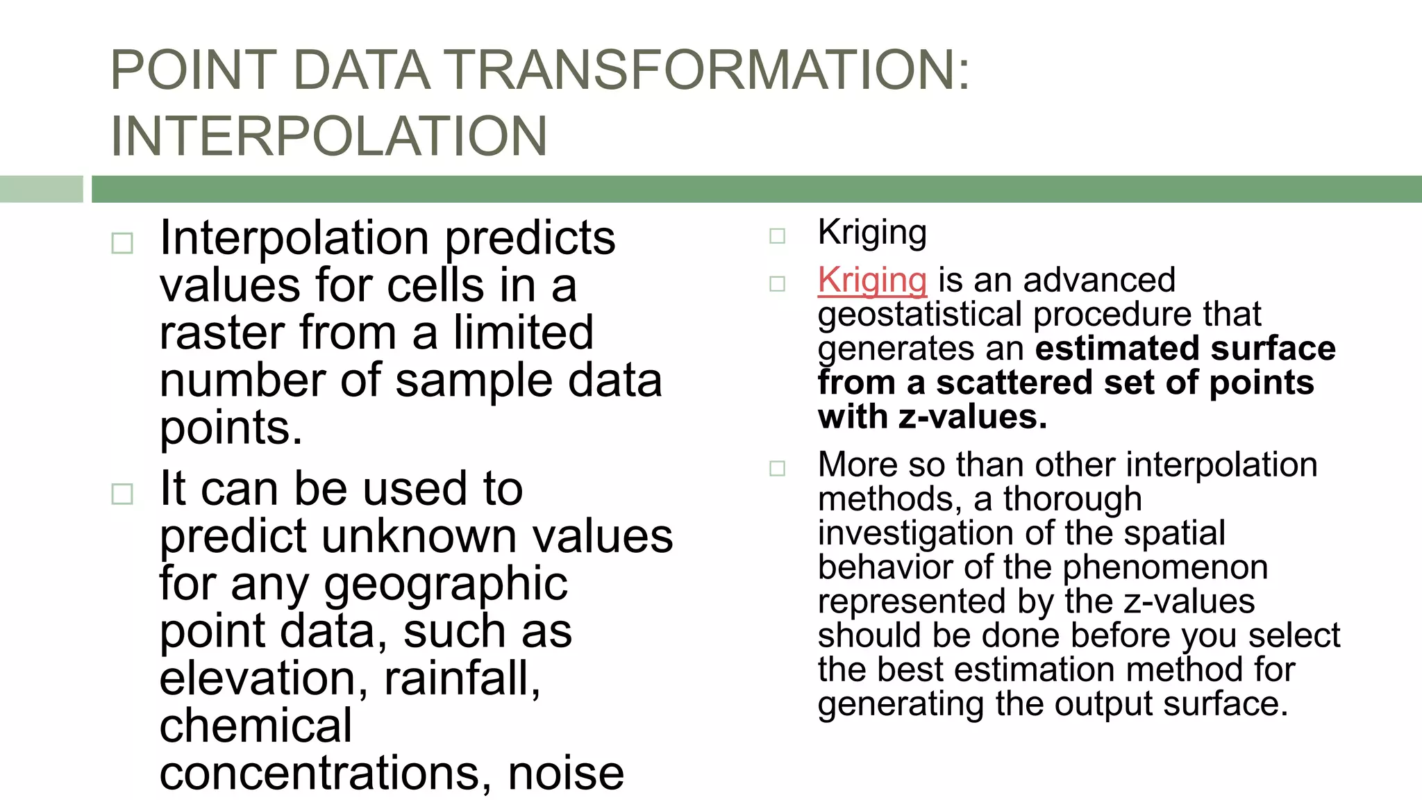 POINT DATA TRANSFORMATION:
INTERPOLATION
 Interpolation predicts
values for cells in a
raster from a limited
number of sample data
points.
 It can be used to
predict unknown values
for any geographic
point data, such as
elevation, rainfall,
chemical
concentrations, noise
 Kriging
 Kriging is an advanced
geostatistical procedure that
generates an estimated surface
from a scattered set of points
with z-values.
 More so than other interpolation
methods, a thorough
investigation of the spatial
behavior of the phenomenon
represented by the z-values
should be done before you select
the best estimation method for
generating the output surface.
 