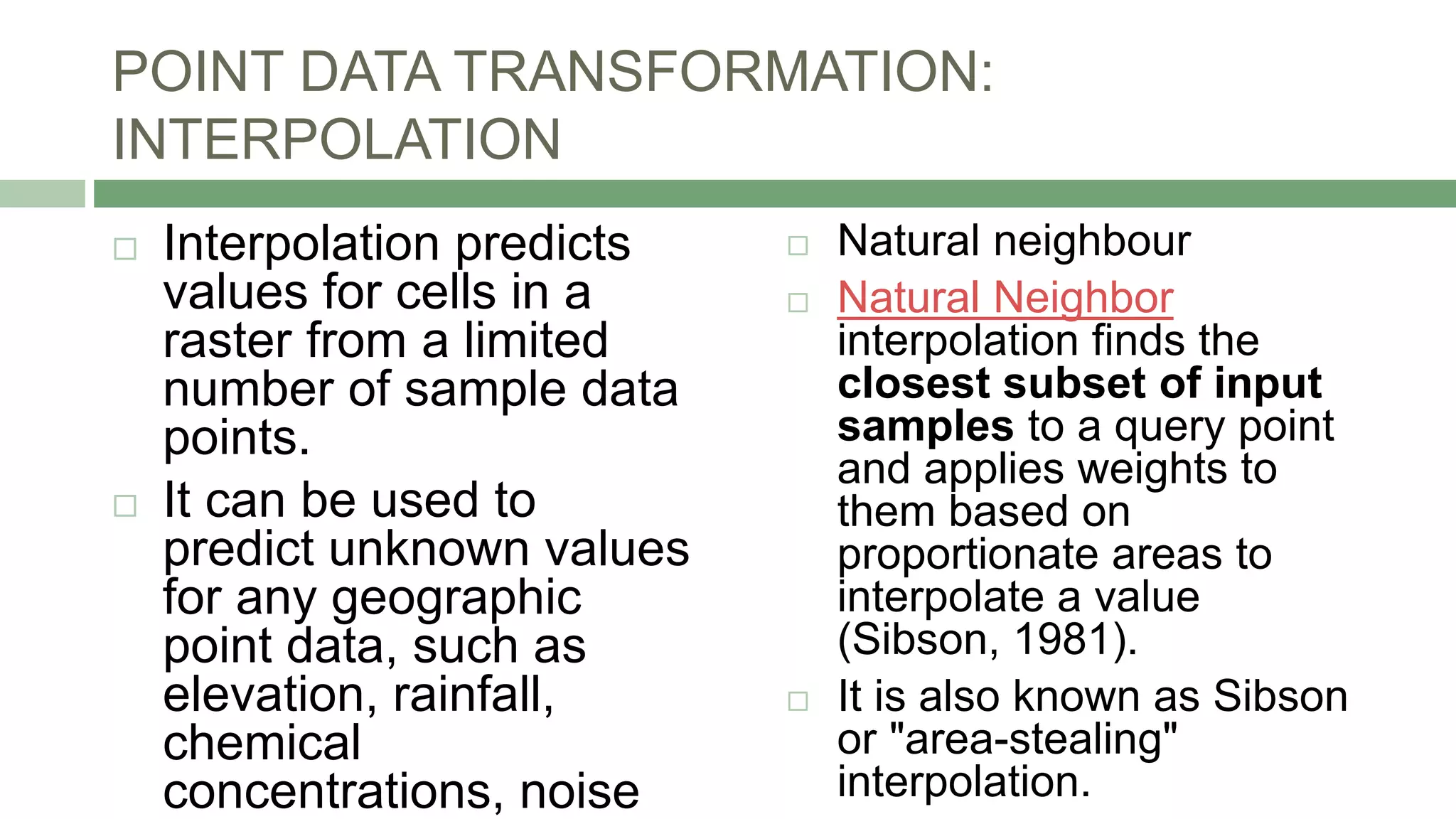 POINT DATA TRANSFORMATION:
INTERPOLATION
 Interpolation predicts
values for cells in a
raster from a limited
number of sample data
points.
 It can be used to
predict unknown values
for any geographic
point data, such as
elevation, rainfall,
chemical
concentrations, noise
 Natural neighbour
 Natural Neighbor
interpolation finds the
closest subset of input
samples to a query point
and applies weights to
them based on
proportionate areas to
interpolate a value
(Sibson, 1981).
 It is also known as Sibson
or "area-stealing"
interpolation.
 