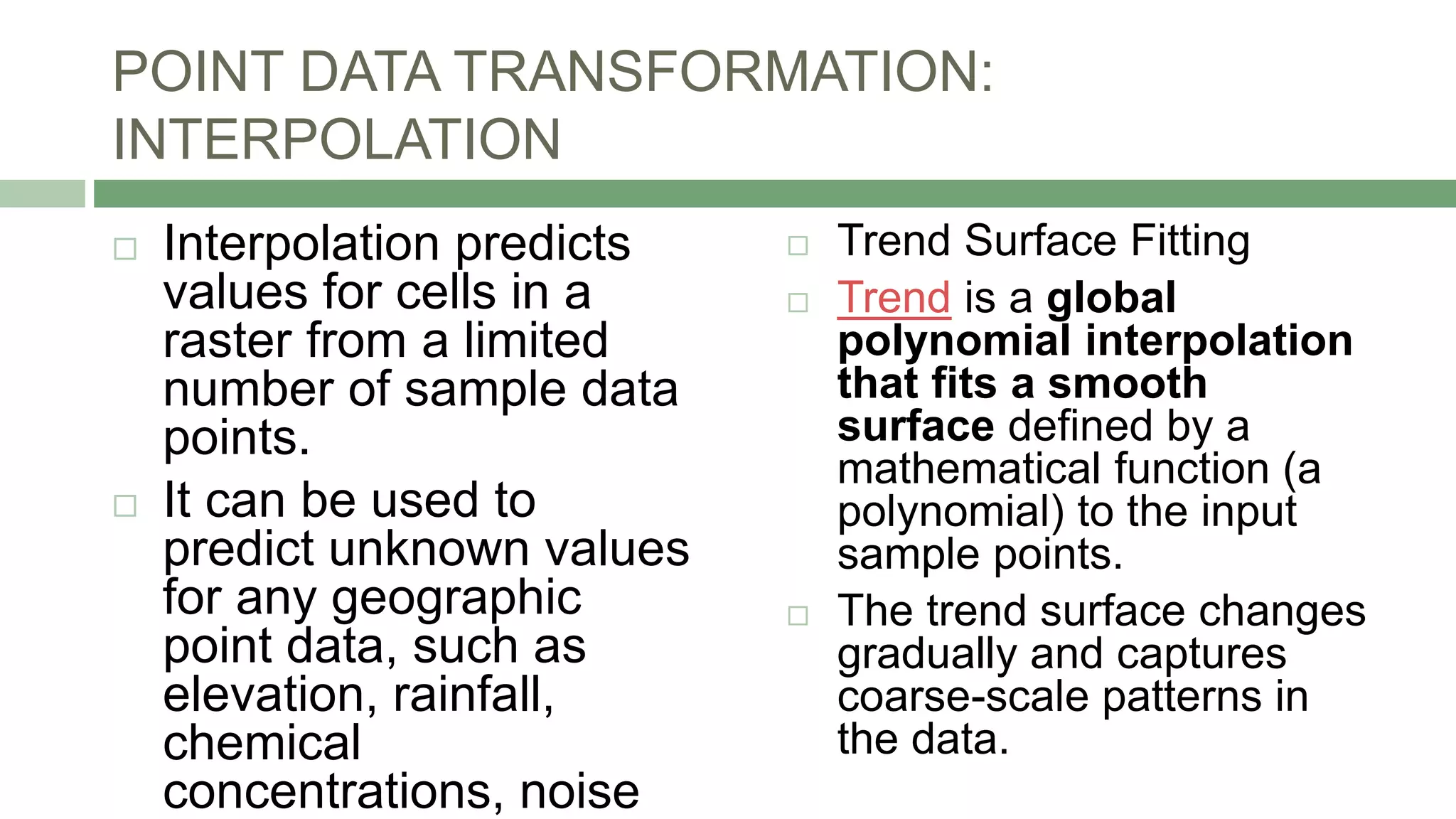 POINT DATA TRANSFORMATION:
INTERPOLATION
 Interpolation predicts
values for cells in a
raster from a limited
number of sample data
points.
 It can be used to
predict unknown values
for any geographic
point data, such as
elevation, rainfall,
chemical
concentrations, noise
 Trend Surface Fitting
 Trend is a global
polynomial interpolation
that fits a smooth
surface defined by a
mathematical function (a
polynomial) to the input
sample points.
 The trend surface changes
gradually and captures
coarse-scale patterns in
the data.
 