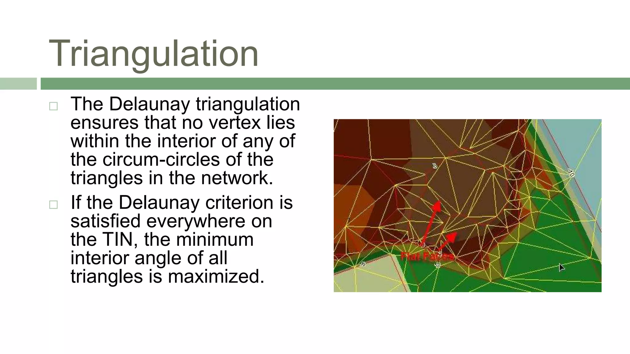 Triangulation
 The Delaunay triangulation
ensures that no vertex lies
within the interior of any of
the circum-circles of the
triangles in the network.
 If the Delaunay criterion is
satisfied everywhere on
the TIN, the minimum
interior angle of all
triangles is maximized.
 