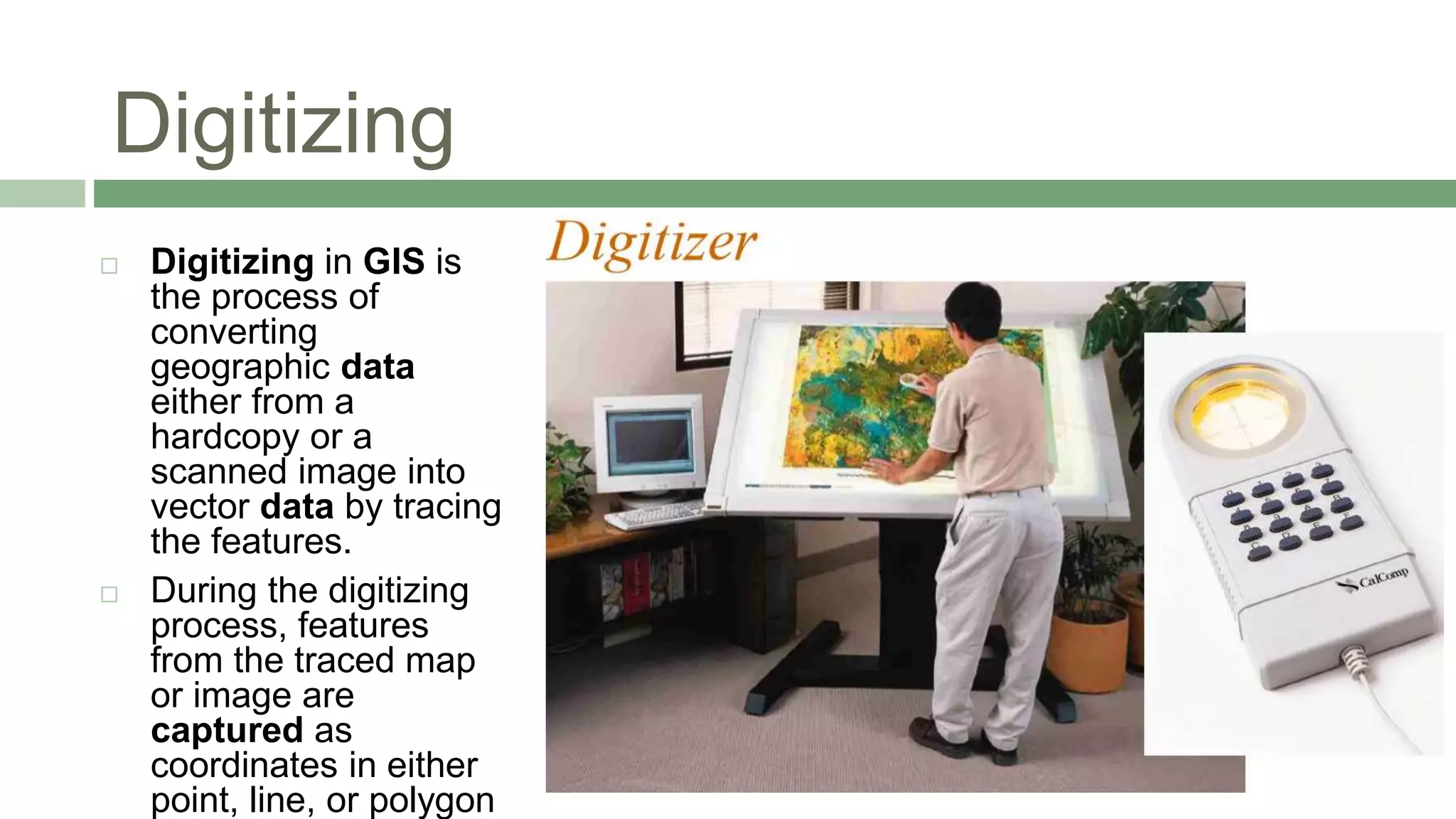Digitizing
 Digitizing in GIS is
the process of
converting
geographic data
either from a
hardcopy or a
scanned image into
vector data by tracing
the features.
 During the digitizing
process, features
from the traced map
or image are
captured as
coordinates in either
point, line, or polygon
 