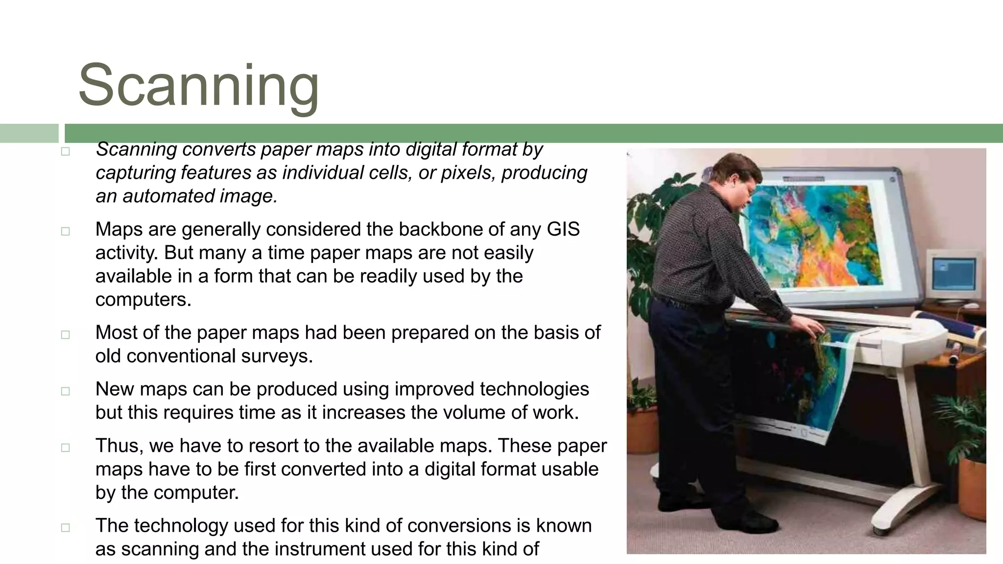 Scanning
 Scanning converts paper maps into digital format by
capturing features as individual cells, or pixels, producing
an automated image.
 Maps are generally considered the backbone of any GIS
activity. But many a time paper maps are not easily
available in a form that can be readily used by the
computers.
 Most of the paper maps had been prepared on the basis of
old conventional surveys.
 New maps can be produced using improved technologies
but this requires time as it increases the volume of work.
 Thus, we have to resort to the available maps. These paper
maps have to be first converted into a digital format usable
by the computer.
 The technology used for this kind of conversions is known
as scanning and the instrument used for this kind of
 