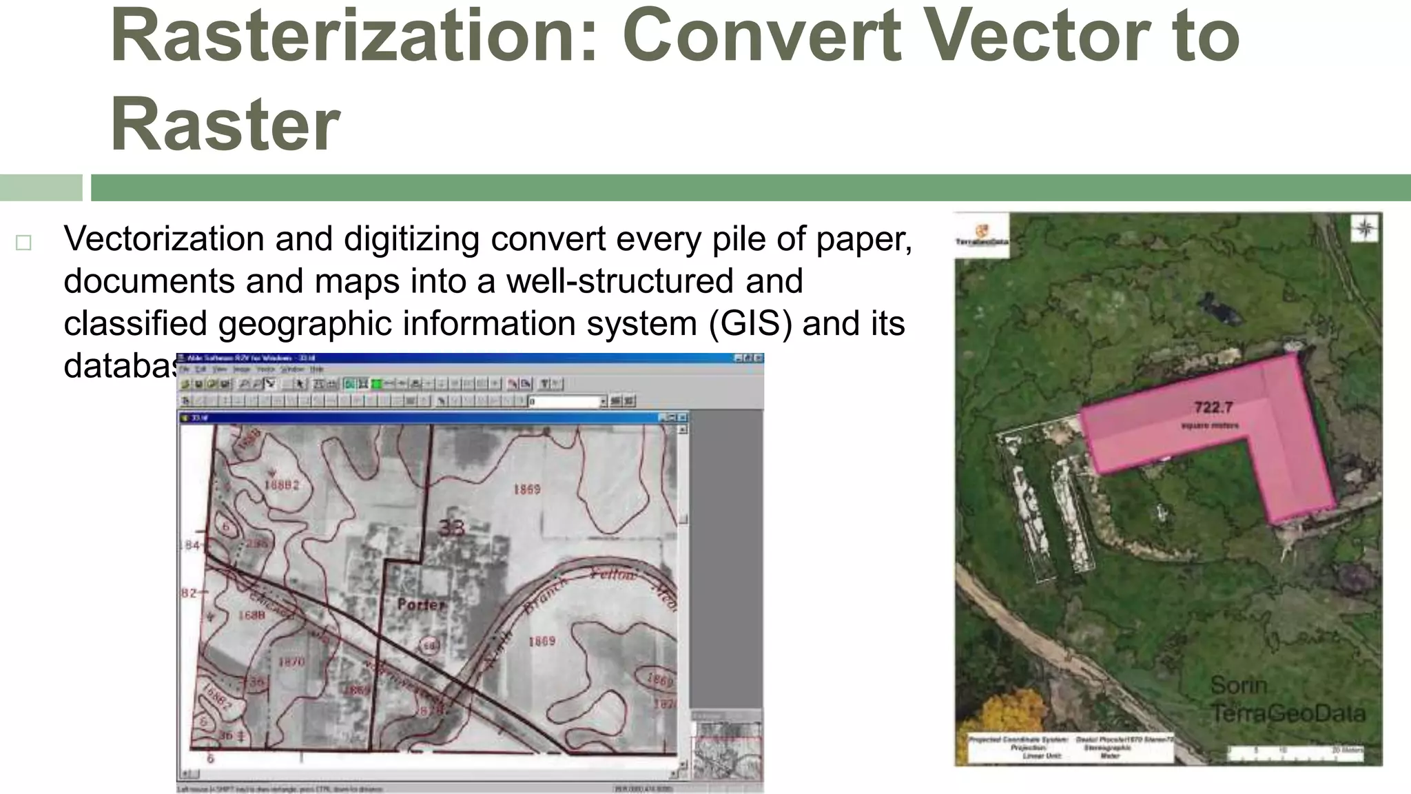 Rasterization: Convert Vector to
Raster
 Vectorization and digitizing convert every pile of paper,
documents and maps into a well-structured and
classified geographic information system (GIS) and its
databases.
 