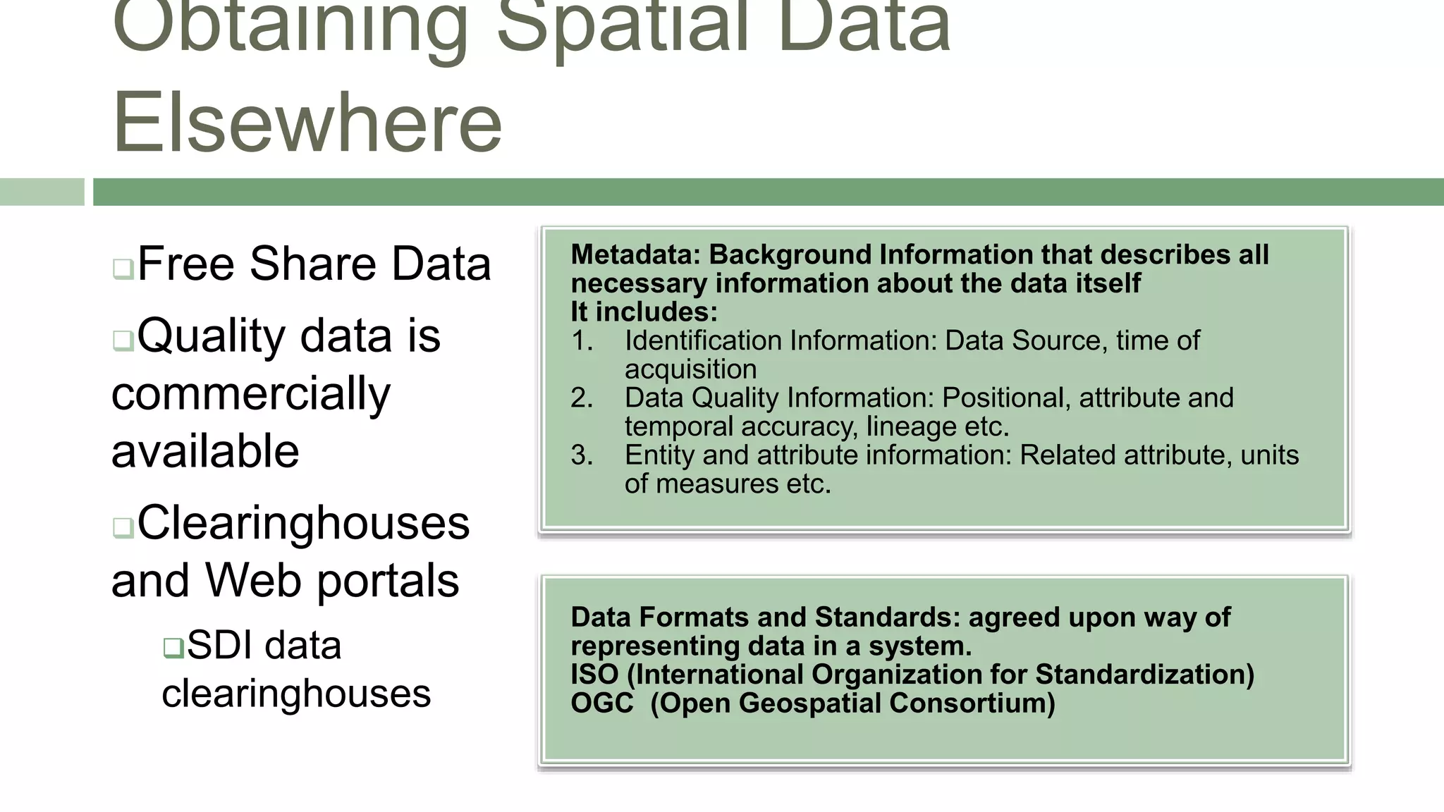 Obtaining Spatial Data
Elsewhere
Metadata: Background Information that describes all
necessary information about the data itself
It includes:
1. Identification Information: Data Source, time of
acquisition
2. Data Quality Information: Positional, attribute and
temporal accuracy, lineage etc.
3. Entity and attribute information: Related attribute, units
of measures etc.
Free Share Data
Quality data is
commercially
available
Clearinghouses
and Web portals
SDI data
clearinghouses
Data Formats and Standards: agreed upon way of
representing data in a system.
ISO (International Organization for Standardization)
OGC (Open Geospatial Consortium)
 