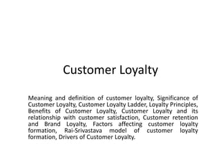Customer Loyalty
Meaning and definition of customer loyalty, Significance of
Customer Loyalty, Customer Loyalty Ladder, Loyalty Principles,
Benefits of Customer Loyalty, Customer Loyalty and its
relationship with customer satisfaction, Customer retention
and Brand Loyalty, Factors affecting customer loyalty
formation, Rai-Srivastava model of customer loyalty
formation, Drivers of Customer Loyalty.
 