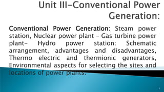 Conventional Power Generation: Steam power
station, Nuclear power plant – Gas turbine power
plant- Hydro power station: Schematic
arrangement, advantages and disadvantages,
Thermo electric and thermionic generators,
Environmental aspects for selecting the sites and
locations of power plants.
1
 