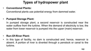 • Conventional Plants:
Conventional plants use potential energy from dammed water.
• Pumped Storage Plant:
In pumped storage plant, a second reservoir is constructed near the
water outflow from the turbine. When the demand of electricity is low, the
water from lower reservoir is pumped into the upper (main) reservoir.
• Run-Of-River Plant:
• In this type of facility, no dam is constructed and, hence, reservoir is
absent. A portion of river is diverted through a penstock or canal to the
turbine.
Types of hydropower plant
102
 